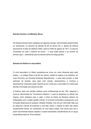 Estudos Sociais e os Métodos Ativos
Os Estudos Sociais foram adotados em algumas escolas, denominadas experimentais
ou vocacionais, no decorrer da década de 60 do século XX, e, depois da reforma
educacional na fase da ditadura militar, pela lei 5.692 de agosto de 1971, na área fio
introduzida em todo o sistema de ensino – o qual então passou a se chamar de
primeiro grau -, estendendo para as demais séries do antigo ginásio.
Estudos de História no secundário
O nível secundário no Brasil caracterizou-se como um curso oferecido pelo setor
público – no colégio Pedro II do Rio de Janeiro, capital do império e da república, em
Liceu Província, em Ginásios Estaduais Republicanos – e pelo setor privado. A rede
particular de escolas, para esse nível escolar, desempenhou e continua a
desempenhar importante papel, levando-se em conta que o secundário foi criado para
atender à formação dos setores de elite.
A História, tanto nas escolas públicas como confessionais do séc. XIX, integrava o
currìculo denominado de “Humanismo Clássico”, o qual se assentava no estudo das
línguas, como destaque para o Latim, e tinha os textos da literatura clássica da
Antiguidade como modelo padrão cultural. O currículo humanístico pressupunha uma
formação desprovida de qualquer utilidade imediata, mas era por intermédio dele que
se adquiriam marcas de presença a uma elite. Assim, o estudo do latim não visava
simplesmente formar um conhecedor de uma língua antiga, mas servia para que o
jovem secundarista fizesse citações e usasse expressões características de um grupo
social diferenciado do “Povo Iletrado”.
 