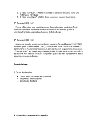 2. O “ìdolo individual” , o hábito inveterado de conceber a história como uma
história dos indivíduos;
3. O “ìdolo cronológico”, o hábito de se perder nos estudos das origens.
1ª. Geração (1929-1945)
Febvre e Bloch tem uma trajetória comum, foram alunos da prestigiosa École
Normale Supérieure e vivenciaram tanto a influência de Durkhein quanto a
interdisciplinaridade propiciada pelos anos de Estrasburgo.
2ª. Geração (1945-1968)
A segunda geração tem como grande representante Fernand Braudel (1902-1985).
Aquele q quem François Dosse (1992) – um dos mais duros críticos dos Annales –
denominaria de “homem intermediário”. A obra de Braudel, seguramente, transcende
“O Mediterrâneo”, e a própria segunda geração dos Annales transcende a importância
de Braudel, mas a tese e seu autor são juntos o que há de mais representativo desse
segundo momento da Escola.
Características:
A Escola dos Annales
 Crítica à história metódica e positivista;
 Importância interdisciplinar;
 Construção do objeto
A História Nova e outras Historiografias
 