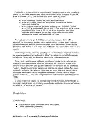 História Nova designa a história pretendida pelo historiadores da terceira geração do
grupo. Em ambos os aspectos, dos trabalhos são significativos a respeito: a coleção
Faire de I‟historie (1974), cuja novidade está ligada a três processos:
a) Novos problemas, colocam em causa a própria história;
b) Novas abordagens, modificam, enriquecem, subvertem os setores
tradicionais da história;
c) Novos objetos, aparecem no campo epistemológico da história (Le Goff
Nora, 1995) e o dicionário A história nova (1978), organizado por Nora, que
permitia conhecer o que se foi, e o que ainda é, quanto a suas ideias
principais, seus objetivos, seu território intelectual e científico, suas
realizações, a história que foi chamada de “nova”
Promoção de um novo tipo de história, sem dúvida, mas como definir a Nova
História? Um “movimento” que está unido apenas naquilo a que se opõe., que pode
ser entendida como derivada de um contexto de “crise” da disciplina e das Ciências
Humanas, além da repercussão sobre nova história da incontestável crise das ciências
sociais.
Epistemologicamente, a terceira geração pode ser definida pela ampliação de temas
de pesquisa e pelo aporte interdisciplinar à história.A ideias de mentalidade permeia
os objetivos perseguidos por diferentes historiadores da terceira geração.
É importante considerar que a ideia de mentalidade transcende os cortes sociais,
colocando em níveis similares diferentes segmentos, aí constituindo uma de suas
maiores críticas. Um outro fator que talvez devesse ser explorado é o das chamadas
“voltas” – do acontecimento, da narrativa, da biografia, da história política. Mas essas
voltas são equívocos. Se cada uma delas pode ser aceita pela nova história e se os
partidários da nova história não raro deram o exemplo, é porque cada um desses
gêneros históricos (...) volta com uma problemática profundamente renovada (Le Goff,
1990).
O futuro dessa nova história é a absorção das ciências humanas, transformando-se
numa pan-história; fusão entre história, antropologia e sociologia, tornando-se “história
sociológica” ou “antropologia histórica”.
Características:
A história nova
 Novos objetos, novos problemas, novas abordagens;
 Limites da interdisciplinaridade;
A História como Processo de Conhecimento Subjetivo
 