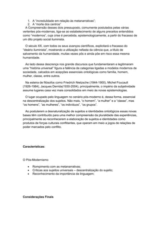 1. A “incredulidade em relação às metanarrativas”;
2. A “morte dos centros”
A Compreensão desses dois pressuposto, comumente postulados pelas várias
vertentes pós-modernas, liga-se ao estabelecimento de alguns preceitos entendidos
como “modernos”, cuja crise é percebida, epistemologicamente, a partir do fracasso de
um dito projeto social iluminista.
O século XX, com todos os seus avanços científicos, explicitará o fracasso do
“ideário iluminista”, mostrando a utilização nefasta da ciência que, a tìtulo de
salvamento da humanidade, muitas vezes pôs e ainda põe em risco essa mesma
humanidade.
Ao lado dessa descrença nos grande discursos que fundamentaram e legitimaram
uma “história universal” figura a falência de categorias ligadas a modelos modernos de
sociedade, calcados em acepções essenciais ontológicas como família, homem,
mulher, classe, entre outros.
Na esteira de filósofos como Friedrich Nietzsche (1844-1900), Michel Foucault
(1926-1984), Jacques Derrida(1930-2004), principalmente, o império da subjetividade
assume lugares casa vez mais consolidados em meio às novas epistemologias.
O lugar ocupado pelo linguagem no cenário pós-moderno é, dessa forma, essencial
na descentralização dos sujeitos. Não mais, “o homem”, “a mulher” e a “classe”, mas
“os homens”, “as mulheres”, “os indivìduos”, “os grupos”.
Ao postularem a desnaturalização de sujeitos e identidades ontológicos essas novas
bases têm contribuído para uma melhor compreensão da pluralidade das experiências,
principalmente ao reconhecerem a elaboração de sujeitos e identidades como
produtos de forças culturais conflitantes, que operam em meio a jogos de relações de
poder marcados pelo conflito.
Características:
O Pós-Modernismo
 Rompimento com as metanarrativas;
 Críticas aos sujeitos universais – descentralização do sujeito;
 Reconhecimento da importância da linguagem;
Considerações Finais
 