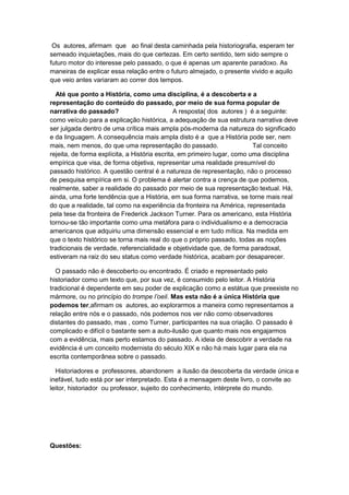 Os autores, afirmam que ao final desta caminhada pela historiografia, esperam ter
semeado inquietações, mais do que certezas. Em certo sentido, tem sido sempre o
futuro motor do interesse pelo passado, o que é apenas um aparente paradoxo. As
maneiras de explicar essa relação entre o futuro almejado, o presente vivido e aquilo
que veio antes variaram ao correr dos tempos.
Até que ponto a História, como uma disciplina, é a descoberta e a
representação do conteúdo do passado, por meio de sua forma popular de
narrativa do passado? A resposta( dos autores ) é a seguinte:
como veículo para a explicação histórica, a adequação de sua estrutura narrativa deve
ser julgada dentro de uma crítica mais ampla pós-moderna da natureza do significado
e da linguagem. A consequência mais ampla disto é a que a História pode ser, nem
mais, nem menos, do que uma representação do passado. Tal conceito
rejeita, de forma explícita, a História escrita, em primeiro lugar, como uma disciplina
empírica que visa, de forma objetiva, representar uma realidade presumível do
passado histórico. A questão central é a natureza de representação, não o processo
de pesquisa empírica em si. O problema é alertar contra a crença de que podemos,
realmente, saber a realidade do passado por meio de sua representação textual. Há,
ainda, uma forte tendência que a História, em sua forma narrativa, se torne mais real
do que a realidade, tal como na experiência da fronteira na América, representada
pela tese da fronteira de Frederick Jackson Turner. Para os americano, esta História
tornou-se tão importante como uma metáfora para o individualismo e a democracia
americanos que adquiriu uma dimensão essencial e em tudo mítica. Na medida em
que o texto histórico se torna mais real do que o próprio passado, todas as noções
tradicionais de verdade, referencialidade e objetividade que, de forma paradoxal,
estiveram na raiz do seu status como verdade histórica, acabam por desaparecer.
O passado não é descoberto ou encontrado. É criado e representado pelo
historiador como um texto que, por sua vez, é consumido pelo leitor. A História
tradicional é dependente em seu poder de explicação como a estátua que preexiste no
mármore, ou no princípio do trompe l‟oeil. Mas esta não é a única História que
podemos ter,afirmam os autores, ao explorarmos a maneira como representamos a
relação entre nós e o passado, nós podemos nos ver não como observadores
distantes do passado, mas , como Turner, participantes na sua criação. O passado é
complicado e difícil o bastante sem a auto-ilusão que quanto mais nos engajarmos
com a evidência, mais perto estamos do passado. A ideia de descobrir a verdade na
evidência é um conceito modernista do século XIX e não há mais lugar para ela na
escrita contemporânea sobre o passado.
Historiadores e professores, abandonem a ilusão da descoberta da verdade única e
inefável, tudo está por ser interpretado. Esta é a mensagem deste livro, o convite ao
leitor, historiador ou professor, sujeito do conhecimento, intérprete do mundo.
Questões:
 