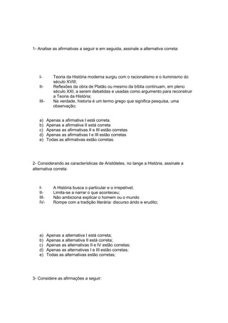 1- Analise as afirmativas a seguir e em seguida, assinale a alternativa correta:
I- Teoria da História moderna surgiu com o racionalismo e o iluminismo do
século XVIII;
II- Reflexões da obra de Platão ou mesmo da bíblia continuam, em pleno
século XXI, a serem debatidas e usadas como argumento para reconstruir
a Teoria da História;
III- Na verdade, historía é um termo grego que significa pesquisa, uma
observação;
a) Apenas a afirmativa I está correta.
b) Apenas a afirmativa II está correta
c) Apenas as afirmativas II e III estão corretas
d) Apenas as afirmativas I e III estão corretas
e) Todas as afirmativas estão corretas.
2- Considerando as características de Aristóteles, no tange a História, assinale a
alternativa correta:
I- A História busca o particular e o irrepetível;
II- Limita-se a narrar o que aconteceu;
III- Não ambiciona explicar o homem ou o mundo
IV- Rompe com a tradição literária: discurso árido e erudito;
a) Apenas a alternativa I está correta;
b) Apenas a alternativa II está correta;
c) Apenas as alternativas II e IV estão corretas;
d) Apenas as alternativas I e III estão corretas;
e) Todas as alternativas estão corretas;
3- Considere as afirmações a seguir:
 