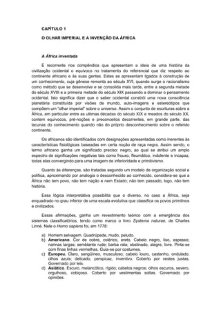 CAPÍTULO 1
O OLHAR IMPERIAL E A INVENÇÃO DA ÁFRICA
A África inventada
É recorrente nos compêndios que apresentam a ideia de uma história da
civilização ocidental o equívoco no tratamento do referencial que diz respeito ao
continente africano e às suas gentes. Estes se apresentam ligados à construção de
um conhecimento, cuja gênese remonta ao século XVI, quando surge o racionalismo
como método que se desenvolve e se consolida mais tarde, entre a segunda metade
do século XVIII e a primeira metade do século XIX passando a dominar o pensamento
ocidental. Isto significa dizer que o saber ocidental constrói uma nova consciência
planetária constituída por visões de mundo, auto-imagens e estereótipos que
compõem um “olhar imperial” sobre o universo. Assim o conjunto de escrituras sobre a
África, em particular entre as ultimas décadas do século XIX e meados do século XX,
contem equívocos, pré-noções e preconceitos decorrentes, em grande parte, das
lacunas do conhecimento quando não do próprio desconhecimento sobre o referido
continente.
Os africanos são identificados com designações apresentadas como inerentes às
características fisiológicas baseadas em certa noção de raça negra. Assim sendo, o
termo africano ganha um significado preciso: negro, ao qual se atribui um amplo
espectro de significações negativas tais como frouxo, fleumático, indolente e incapaz,
todas elas convergindo para uma imagem de inferioridade e primitivismo.
Quanto às diferenças, são tratadas segundo um modelo de organização social e
política, aproximando por analogia o desconhecido ao conhecido, considera-se que a
África não tem povo, não tem nação e nem Estado; não tem passado, logo, não tem
história.
Essa lógica interpretativa possibilita que o diverso, no caso a África, seja
enquadrado no grau inferior de uma escala evolutiva que classifica os povos primitivos
e civilizados.
Essas afirmações, ganha um revestimento teórico com a emergência dos
sistemas classificatórios, tendo como marco o livro Systema naturae, de Charles
Linné. Nele o Homo sapiens foi, em 1778:
a) Homem selvagem. Quadrúpede, mudo, peludo.
b) Americano. Cor de cobre, colérico, ereto. Cabelo negro, liso, espesso;
narinas largas; semblante rude; barba rala; obstinado, alegre, livre. Pinta-se
com finas linhas vermelhas. Guia-se por costumes.
c) Europeu. Claro, sangüíneo, musculoso; cabelo louro, castanho, ondulado;
olhos azuis; delicado, perspicaz, inventivo. Coberto por vestes justas.
Governado por leis.
d) Asiático. Escuro, melancólico, rígido; cabelos negros; olhos escuros, severo,
orgulhoso, cobiçoso. Coberto por vestimentas soltas. Governado por
opiniões.
 