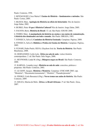 Paulo: Contexto, 1998.
2. BITENCOURT, Circe Maria F. Ensino de História – fundamentos e métodos. São
Paulo: Cortez, 2005.
3. BLOCH, Marc. Apologia da História ou ofício do historiador. Rio de Janeiro:
Jorge Zahar, 2002.
4. BURKE, Peter. O que é História Cultural? Rio de Janeiro: Jorge Zahar, 2005.
5. FAUSTO, Boris. História do Brasil. 13. ed. São Paulo: EDUSP, 2008.
6. FERRO, Marc. A manipulação da história no ensino e nos meios de comunicação.
A história dos dominados em todo o mundo. São Paulo: IBRASA, 1983.
7. FONSECA, Selva G. Caminhos da História Ensinada. Campinas: Papirus, 2009.
8. FONSECA, Selva G. Didática e Prática de Ensino de História. Campinas: Papirus,
2005.
9. FUNARI, Pedro Paulo; SILVA, Glaydson José da. Teoria da História. São Paulo:
Brasiliense, 2008.
10. HERNANDEZ, Leila Leite. África na sala de aula: visita à história
contemporânea. 2. ed. São Paulo: Selo Negro, 2008.
11. HEYWOOD, Linda M. (Org.). Diáspora negra no Brasil. São Paulo: Contexto,
2008.
12. KARNAL, Leandro (org.). História na sala de aula: conceitos, práticas e
propostas. São Paulo: Contexto, 2003.
13. LE GOFF, Jacques. História e Memória. Campinas: UNICAMP, 2003. cap.
“Memória”, “Documento/monumento”, “História”, “Passado/presente”.
14. PINSKY, Carla Bassanezi (Org.). Novos temas nas aulas de história. São Paulo:
Contexto, 2009.
15. SOUZA, Marina de Melo. África e o Brasil Africano. 2ª ed. São Paulo: Ática,
2007.
1. BITENCOURT, Circe Maria F. (org.). O saber histórico na sala de aula. 2. ed. São
 