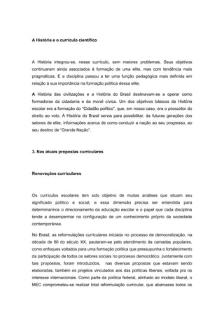 A História e o currículo científico
A História integrou-se, nesse currículo, sem maiores problemas. Seus objetivos
continuaram ainda associados à formação de uma elite, mas com tendência mais
pragmáticas. E a disciplina passou a ter uma função pedagógica mais definida em
relação à sua importância na formação política dessa elite.
A História das civilizações e a História do Brasil destinavam-se a operar como
formadoras da cidadania e da moral cívica. Um dos objetivos básicos da História
escolar era a formação do “Cidadão polìtico”, que, em nosso caso, era o possuidor do
direito ao voto. A História do Brasil servia para possibilitar, às futuras gerações dos
setores de elite, informações acerca de como conduzir a nação ao seu progresso, ao
seu destino de “Grande Nação”.
3. Nas atuais propostas curriculares
Renovações curriculares
Os currículos escolares tem sido objetivo de muitas análises que situam seu
significado político e social, e essa dimensão precisa ser entendida para
determinarmos o direcionamento da educação escolar e o papel que cada disciplina
tende a desempenhar na configuração de um conhecimento próprio da sociedade
contemporânea.
No Brasil, as reformulações curriculares iniciada no processo de democratização, na
década de 80 do século XX, pautaram-se pelo atendimento às camadas populares,
como enfoques voltados para uma formação política que pressupunha o fortalecimento
da participação de todos os setores sociais no processo democrático. Juntamente com
tais propósitos, foram introduzidos, nas diversas propostas que estavam sendo
elaboradas, também os projetos vinculados aos das políticas liberais, voltada pra os
interesse internacionais. Como parte da política federal, alinhado ao modelo liberal, o
MEC comprometeu-se realizar total reformulação curricular, que abarcasse todos os
 