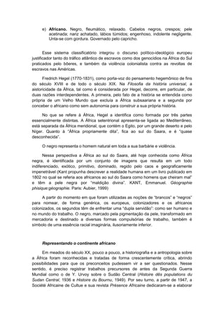 e) Africano. Negro, fleumático, relaxado. Cabelos negros, crespos; pele
acetinada; nariz achatado, lábios túmidos; engenhoso, indolente negligente.
Unta-se com gordura. Governado pelo capricho.
Esse sistema classificatório integrou o discurso político-ideológico europeu
justificador tanto do tráfico atlântico de escravos como dos genocídios na África do Sul
praticados pelo bôeres, e também da violência colonialista contra as revoltas de
escravos nas Américas.
Fredrich Hegel (1770-1831), como porta-voz do pensamento hegemônico de fins
do século XVIII e de todo o século XIX. Na Filosofia da história universal, a
aistoricidade da África, tal como é considerada por Hegel, decorre, em particular, de
duas razões interdependentes. A primeira, pelo fato de a história se entendida como
própria de um Velho Mundo que excluía a África subsaariana e a segunda por
conceber o africano como sem autonomia para construir a sua própria história.
No que se refere à África, Hegel a identifica como formada por três partes
essencialmente distintas. A África setentrional apresenta-se ligada ao Mediterrâneo,
está separada da África meridional, que contém o Egito, por um grande deserto e pelo
Nìger. Quanto à “África propriamente dita”, fica ao sul do Saara, e é “quase
desconhecida”.
O negro representa o homem natural em toda a sua barbárie e violência.
Nessa perspectiva a África ao sul do Saara, até hoje conhecida como África
negra, é identificada por um conjunto de imagens que resulta em um todo
indiferenciado, exótico, primitivo, dominado, regido pelo caos e geograficamente
impenetrável (Kant propunha descrever a realidade humana em um livro publicado em
1802 no qual se referia aos africanos ao sul do Saara como homens que cheiram mal”
e têm a pele negra por “maldição divina”. KANT, Emmanuel. Géographie
phisique:géographie. Paris: Aubier, 1999)
A partir do momento em que foram utilizadas as noções de “brancos” e “negros”
para nomear, de forma genérica, os europeus, colonizadores e os africanos
colonizados, os segundos têm de enfrentar uma “dupla servidão”: como ser humano e
no mundo do trabalho. O negro, marcado pela pigmentação da pele, transformado em
mercadoria e destinado a diversas formas compulsórias de trabalho, também é
símbolo de uma essência racial imaginária, ilusoriamente inferior.
Representando o continente africano
Em meados do século XX, pouco a pouco, a historiografia e a antropologia sobre
a África foram reconhecidas e tratadas de forma crescentemente crítica, abrindo
possibilidades para que os preconceitos pudessem vir a ser questionados. Nesse
sentido, é preciso registrar trabalhos precursores de antes da Segunda Guerra
Mundial como o de Y. Urvoy sobre o Sudão Central (Histoire dês populations du
Sudan Central, 1936 e Histoire du Bournu, 1949). Por seu turno, a partir de 1947, a
Société Africaine de Cultue e sua revista Présence Africaine dedicaram-se a elaborar
 