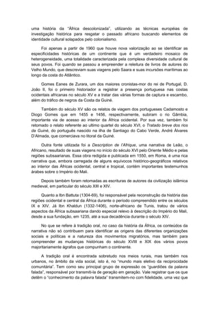 uma história da “África descolonizada”, utilizando as técnicas européias de
investigação histórica para resgatar o passado africano buscando elementos de
identidade cultural solapados pelo colonialismo.
Foi apenas a partir de 1960 que houve nova valorização ao se identificar as
especificidades históricas de um continente que é um verdadeiro mosaico de
heterogeneidade, uma totalidade caracterizada pela complexa diversidade cultural de
seus povos. Foi quando se passou a empreender a releitura de livros de autores do
Velho Mundo, que descreviam suas viagens pelo Saara e suas incursões marítimas ao
longo da costa do Atlântico.
Gomes Eanes de Zurara, um dos maiores cronistas-mor do rei de Portugal, D.
João II, foi o primeiro historiador a registrar a presença portuguesa nas costas
ocidentais africanas no século XV e a tratar das várias formas de captura e escambo,
além do tráfico de negros da Costa da Guiné.
Também do século XV são os relatos de viagem dos portugueses Cadamosto e
Diogo Gomes que em 1455 e 1456, respectivamente, subiram o rio Gâmbia,
importante via de acesso ao interior da África ocidental. Por sua vez, também foi
retomado o relato referente ao ultimo quartel do século XVI, o Tratado breve dos rios
da Guiné, do português nascido na ilha de Santiago do Cabo Verde, André Álvares
D‟Almada, que comerciava no litoral da Guiné.
Outra fonte utilizada foi a Description de l‟Afrique, uma narrativa de Leão, o
Africano, resultado de suas viagens no início do século XVI pelo Oriente Médio e pelas
regiões subsaarianas. Essa obra redigida e publicada em 1550, em Roma, é uma rica
narrativa que, embora carregada de alguns equívocos histórico-geográficos relativos
ao interior das Áfricas ocidental, central e tropical, contém importantes testemunhos
árabes sobre o Império do Mali.
Depois também foram retomadas as escrituras de autores da civilização islâmica
medieval, em particular do século XIII e XIV.
Quanto a Ibn Battuta (1304-69), foi responsável pela reconstrução da história das
regiões ocidental e central da África durante o período compreendido entre os séculos
IX e XIV. Já Ibn Khaldun (1332-1406), norte-africano de Tunis, tratou de vários
aspectos da África subsaariana dando especial relevo à descrição do Império do Mali,
desde a sua fundação, em 1235, até a sua decadência durante o século XIV.
No que se refere à tradição oral, no caso da história da África, os conteúdos da
narrativa não só contribuem para identificar as origens das diferentes organizações
sociais e políticas e a natureza dos movimentos migratórios, mas também para
compreender as mudanças históricas do século XVIII e XIX dos vários povos
majoritariamente ágrafos que compunham o continente.
A tradição oral é encontrada sobretudo nos meios rurais, mas também nos
urbanos, no âmbito da vida social, isto é, no “mundo mais eletivo da reciprocidade
comunitária”. Tem como seu principal grupo de expressão os “guardiões da palavra
falada”, responsável por transmiti-la de geração em geração. Vale registrar que os que
detêm o “conhecimento da palavra falada” transmitem-no com fidelidade, uma vez que
 