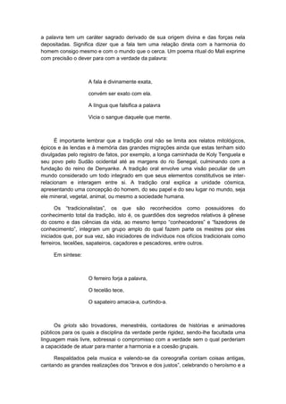 a palavra tem um caráter sagrado derivado de sua origem divina e das forças nela
depositadas. Significa dizer que a fala tem uma relação direta com a harmonia do
homem consigo mesmo e com o mundo que o cerca. Um poema ritual do Mali exprime
com precisão o dever para com a verdade da palavra:
A fala é divinamente exata,
convém ser exato com ela.
A língua que falsifica a palavra
Vicia o sangue daquele que mente.
É importante lembrar que a tradição oral não se limita aos relatos mitológicos,
épicos e às lendas e à memória das grandes migrações ainda que estas tenham sido
divulgadas pelo registro de fatos, por exemplo, a longa caminhada de Koly Tenguela e
seu povo pelo Sudão ocidental até as margens do rio Senegal, culminando com a
fundação do reino de Denyanke. A tradição oral envolve uma visão peculiar de um
mundo considerado um todo integrado em que seus elementos constitutivos se inter-
relacionam e interagem entre si. A tradição oral explica a unidade cósmica,
apresentando uma concepção do homem, do seu papel e do seu lugar no mundo, seja
ele mineral, vegetal, animal, ou mesmo a sociedade humana.
Os “tradicionalistas”, os que são reconhecidos como possuidores do
conhecimento total da tradição, isto é, os guardiões dos segredos relativos à gênese
do cosmo e das ciências da vida, ao mesmo tempo “conhecedores” e “fazedores de
conhecimento”, integram um grupo amplo do qual fazem parte os mestres por eles
iniciados que, por sua vez, são iniciadores de indivíduos nos ofícios tradicionais como
ferreiros, tecelões, sapateiros, caçadores e pescadores, entre outros.
Em síntese:
O ferreiro forja a palavra,
O tecelão tece,
O sapateiro amacia-a, curtindo-a.
Os griots são trovadores, menestréis, contadores de histórias e animadores
públicos para os quais a disciplina da verdade perde rigidez, sendo-lhe facultada uma
linguagem mais livre, sobressai o compromisso com a verdade sem o qual perderiam
a capacidade de atuar para manter a harmonia e a coesão grupais.
Respaldados pela musica e valendo-se da coreografia contam coisas antigas,
cantando as grandes realizações dos “bravos e dos justos”, celebrando o heroìsmo e a
 