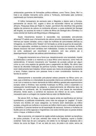 aristocracias guerreiras de formações político-militares, como Terror, Gana, Ma li e
Cela e as cidades mercantis como Jenne e Tombuctu, dominadas pelo comércio
capitaneado por homens islamizados.
O tráfico transaariano de escravos para o Magrebe e depois para a Europa,
permanente do século XVI, sugere o tema da escravidão interna ao continente
africano. Pesquisas feitas por Ralph A. Austen, permitiram-lhe identificar três grandes
regiões de comercio de cativos no continente africano: a costa ocidental (do Senegal
até Angola), as savanas do norte e o chifre da África (do Senegal até a Somália) e a
costa oriental (do Quênia até Moçambique e Madagascar).
Quais mecanismos levaram à escravidão nas sociedades pré-coloniais
africanas? É sabido que o fornecimento de cativos provinha basicamente das guerras
internas por razoes variadas, como o rapto de mulheres de comunidades clânicas ou
linhageiras, os conflitos entre “Estado” em formação ou ainda as guerras de expansão.
Uma vez capturados, vendidos ou mesmo no caso de morrerem em combate, os filhos
desses escravos não eram vendidos nem maltratados. Criados na maioria das vezes
na corte, acabavam por reconhecer o soberano com seu próprio pai e
desempenhavam funções nas esferas administrativas e militar.
O segundo mecanismo era a fome que, desestruturando uma sociedade, impelia
os destituídos a vender a si mesmos ou a seus filhos como escravos, como meio de
sobrevivência. O terceiro mecanismo era “resultado de punição judicial por algum
crime ou com uma espécie de garantia para o pagamento de débito. No ultimo caso
trata-se da difundida instituição de penhora humana. Nessas situações os escravos
eram relativamente bem tratados: tinham acesso aos meios de produção (basicamente
a terra). Podiam casar-se com pessoas livres e eram considerados membros da
famìlia do senhor”.
Genericamente a escravidão pré-colonial esteve presente na África como um
todo, que a dinâmica e a intensidade da escravidão interna ao continente africano tem
a ver com a maioria ou menor demanda do tráfico atlântico gerada pelo expansionismo
europeu sobre a América. Isso acarreta mudanças na África, como a expansão e a
subsequente transformação da poligenia, o desenvolvimento de diferentes tipos de
escravidão no continente, ale, do empobrecimento de uma classe de mercadores
africanos. Ainda assim, o comércio de escravos era inferior ao do outro, material
necessário para a cunhagem de moedas feita ao redor do Mediterrâneo.
No século XVII, no Segu, a captura de negros ainda era significativa em termos
quantitativos, e justificada moralmente, como meio de subjugar os “pagãos”. O butim
humano era dividido em duas categorias: os homens eram destinados ao tráfico
europeu, enquanto as mulheres e os jovens ao tráfico interno para a utilização agrícola
e doméstica. É preciso lembrar-se da exportação de escravos, homens e mulheres do
Sudão para as cortes egípcias e magrebinas e da costa oriental para os países árabes
como o Iraque, a Arábia e a Índia.
Mas a economia, em especial da região sahelo-sudaneas, também se beneficiou
de outros produtos. O sal que, extraído das minas de Teghazza, supria o Sudão
ocidental. Outro tipo de sal o sal-gema, era obtido no rio Senegal e abastecia até o
interior da curva do Níger. O sal, ao lado do ouro, da prata e do cobre, serviu de
 