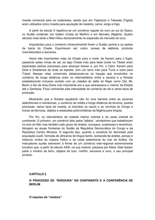 moeda comercial para os sudaneses, sendo que em Teghazza e Takeeda (Tigida)
eram utilizados como moeda para aquisição de madeira, carne, sorgo e trigo.
A partir do século X registrou-se um comércio regular do ouro ao sul do Saara,
no Sudão ocidental, em Galam (Costa do Marfim) e em Bamako (Nigéria). Quatro
séculos mais tarde o Mali influiu decisivamente na expansão do mercado do ouro.
Importantes para o comércio intracontinental foram o Sudão central e os países
da bacia do Chade. Exportavam sal, cobre, presas de elefante, produtos
manufaturados e escravos.
Havia três importantes rotas do Chade para o norte: de Kanem para o Egito,
passando pelas minas de sal; do lago Chade indo para leste (onde no Tibesti eram
exploradas pedras preciosas) para alcançar Aswan e, por fim, o Cairo; Kanem para
Ghat e Ghadames de onde se bipartia, com um ramo indo para Tunis e outro para
Trípoli. Nessas rotas comerciais destacavam-se os hauçás que envolvidos no
comércio de longa distância eram os intermediários entre a savana e a floresta
estabelecendo inclusive contato com as cidades do delta do Níger como Oió, Ifé,
Benin e Ibo de Ikwu.Outra rota importante era a que atravessava o interior da Etiópia
até o Zambeze. Ficou conhecida pela intensidade do comércio do sal e vários tipos de
produção.
Mostrando que a floresta equatorial não foi uma barreira entre as savanas
setentrionais e meridionais, o comércio de média e longa distância de bovinos, pedras
preciosas, vários tipos de moeda, aí incluídos os cauris e as conchas do Congo e
trocas de técnicas, objetos e estatuetas policromáticas da Nigéria para Angola.
Por fim, os intercâmbios da metade interior oriental e da costa oriental do
continente. O primeiro, um comércio feito pelos “jallaba”, vendedores que trabalhavam
no eixo do Nilo mas também pelo grupo de árabes, europeus, sudaneses e levantinos.
Atingiam as atuais fronteiras do Sudão da República Democrática do Congo e da
República Centro Africana. O segundo tipo, quando o comércio foi dominado pela
população suaíli, formada de africanos de língua banto, acrescida de árabes, persas e
indianos vindos do oceano Índico e da costa setentrional do mar da Arábia. Os
mercadores suaílis estiveram à frente de um comércio inter-regional extremamente
lucrativo que, a partir do século XXIII, na sua maioria, passava por Kilwa. Dele faziam
parte o minério de ferro, objetos de luxo, marfim, escravos e ouro, o seu principal
produto.
CAPÍTULO 2
O PROCESSO DE “ROEDURA” DO CONTINENTE E A CONFERÊNCIA DE
BERLIM
O impulso de “roedura”
 