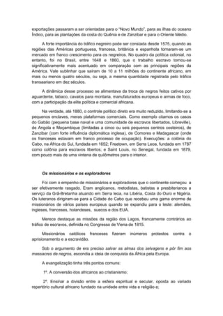 exportações passaram a ser orientadas para o “Novo Mundo”, para as ilhas do oceano
Índico, para as plantações da costa do Quênia e de Zanzibar e para o Oriente Médio.
A forte importância do tráfico negreiro pode ser constada desde 1575, quando as
regiões das Américas portuguesa, francesa, britânica e espanhola tornaram-se um
mercado em franco crescimento para os negreiros. No quadro da política colonial, no
entanto, foi no Brasil, entre 1648 e 1860, que o trabalho escravo tornou-se
significativamente mais acentuado em comparação com as principais regiões da
América. Vale sublinhar que saíram de 10 a 11 milhões do continente africano, em
mais ou menos quatro séculos, ou seja, a mesma quantidade registrada pelo tráfico
transaariano em dez séculos.
A dinâmica desse processo se alimentava da troca de negros feitos cativos por
aguardente, tabaco, cavalos para montaria, manufaturados europeus e armas de foco,
com a participação da elite política e comercial africana.
Na verdade, até 1880, o controle político direto era muito reduzido, limitando-se a
pequenos enclaves, meras plataformas comerciais. Como exemplo citamos os casos
do Gabão (pequena base naval e uma comunidade de escravos libertados, Libreville),
de Angola e Moçambique (limitadas a cinco ou seis pequenos centros costeiros), de
Zanzibar (com forte influência diplomática inglesa), de Comores e Madagascar (onde
os franceses estavam em franco processo de ocupação). Execuções: a colônia do
Cabo, na África do Sul, fundada em 1652; Freetown, em Serra Leoa, fundada em 1787
como colônia para escravos libertos; e Saint Louis, no Senegal, fundada em 1879,
com pouco mais de uma vintena de quilômetros para o interior.
Os missionários e os exploradores
Foi com o empenho de missionários e exploradores que o continente começou a
ser efetivamente rasgado. Eram anglicanos, metodistas, batistas e presbiterianos a
serviço da Grã-Bretanha atuando em Serra leoa, na Libéria, Costa do Ouro e Nigéria.
Os luteranos dirigiram-se para a Cidade do Cabo que recebeu uma gama enorme de
missionários de vários países europeus quando se expandiu para o leste: alemães,
ingleses, franceses, holandeses, suecos e dos EUA.
Merece destaque as missões da região dos Lagos, francamente contrários ao
tráfico de escravos, definida no Congresso de Viena de 1815.
Missionários católicos franceses fizeram inúmeros protestos contra o
aprisionamento e a escravidão.
Sob o argumento de era preciso salvar as almas dos selvagens e pôr fim aos
massacres de negros, escondia a ideia de conquista da África pela Europa.
A evangelização tinha três pontos comuns:
1º. A conversão dos africanos ao cristianismo;
2º. Ensinar a divisão entre a esfera espiritual e secular, oposta ao variado
repertório cultural africano fundado na unidade entre vida e religião e;
 