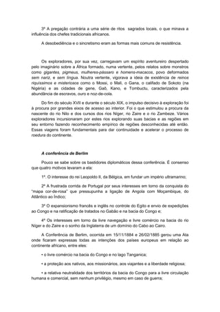 3º A pregação contrária a uma série de ritos sagrados locais, o que minava a
influência dos chefes tradicionais africanos.
A desobediência e o sincretismo eram as formas mais comuns de resistência.
Os exploradores, por sua vez, carregavam um espírito aventureiro despertado
pelo imaginário sobre a África formado, numa vertente, pelos relatos sobre monstros
como gigantes, pigmeus, mulheres-pássaro e homens-macacos, povo deformados
sem nariz, e sem língua. Noutra vertente, vigorava a ideia de existência de reinos
riquíssimos e misteriosos como o Mossi, o Mali, o Gana, o califado de Sokoto (na
Nigéria) e as cidades de gene, Gaô, Kano, e Tombuctu, caracterizados pela
abundância de escravos, ouro e noz-de-cola.
Do fim do século XVII e durante o século XIX, o impulso decisivo à exploração foi
à procura por grandes eixos de acesso ao interior. Foi o que estimulou a procura da
nascente do rio Nilo e dos cursos dos rios Níger, rio Zaire e o rio Zambeze. Vários
exploradores incursionaram por estes rios explorando suas bacias e as regiões em
seu entorno fazendo reconhecimento empírico de regiões desconhecidas até então.
Essas viagens foram fundamentais para dar continuidade e acelerar o processo de
roedura do continente.
A conferência de Berlim
Pouco se sabe sobre os bastidores diplomáticos dessa conferência. É consenso
que quatro motivos levaram a ela:
1º. O interesse do rei Leopoldo II, da Bélgica, em fundar um império ultramarino;
2º A frustrada corrida de Portugal por seus interesses em torno da conquista do
“mapa cor-de-rosa” que pressupunha a ligação de Angola com Moçambique, do
Atlântico ao Índico;
3º O expansionismo francês e inglês no controle do Egito e envio de expedições
ao Congo e na ratificação de tratados no Gabão e na bacia do Congo e;
4º Os interesses em torno da livre navegação e livre comércio na bacia do rio
Níger e do Zaire e o sonho da Inglaterra de um domínio do Cabo ao Cairo.
A Conferência de Berlim, ocorrida em 15/11/1884 e 26/02/1885 gerou uma Ata
onde ficaram expressas todas as intenções dos países europeus em relação ao
continente africano, entre eles:
• o livre comércio na bacia do Congo e no lago Tanganica;
• a proteção aos nativos, aos missionários, aos viajantes e a liberdade religiosa;
• a relativa neutralidade dos territórios da bacia do Congo para a livre circulação
humana e comercial, sem nenhum privilégio, mesmo em caso de guerra;
 