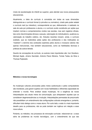 níveis de escolarização do infantil ao superior, para atender aos novos pressupostos
educacionais.
Atualmente, a ideia de currículo é concebida em todas as suas dimensões
distinguindo-se o currículo formal (o pré-ativo ou normativo), criado pelo poder estatal
o currículo real (ou interativo), correspondente ao que, efetivamente, é realizado na
sala de aula por professores e alunos, e o currículo oculto constituído por ações que
impõem normas e comportamentos vividos nas escolas, mas sem registros oficiais,
tais como discriminações étnicas e sexuais, valorização do individualismo, ausência ou
valorização do trabalho coletivo, etc. Estudos recentes incluem, ainda, o currículo
avaliado, que se materializa pelas ações dos professores e das instituições ao
“medirem” o domìnio dos conteúdos explìcitos pelos alunos e incorpora valores não
apenas instrucionais, mas também educacionais, como as habilidades técnicas e
práticas da cultura letrada.
Quanto às concepções de currículo, os autores mais importantes são: Ivor Goodson,
Michael Apple, Jimeno Sacristán, Antonio Flavio Moreira, Tomás Tadeu da Silva e
Thomas Popkewitz.
Métodos e novas tecnologias
As mudanças culturais provocadas pelos meios audiovisuais e pelos computadores
são inevitáveis, pois geram sujeitos com novas habilidades e diferentes capacidade de
entender o mundo. Para analisar essas mudanças, há a exigência de novas
interpretações aos atuais meios de comunicação, que ultrapassem aquelas que os
consideram degenerescências ou involução. Interpretações permeadas de preconceito
não possibilitam um entendimento das configurações culturais emergentes e, portanto,
dificultam todo dialogo como o nosso aluno. Por outro lado, e este é o mais importante
desafio para os professores, não se pode também ser ingênuo em relação a essa
nova cultura.
Portanto, os métodos, nos processos de renovação curricular, relacionam-se a essa
série de problemas do mundo tecnológico, com o entendimento de que tais
 