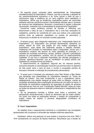  Do segundo grupo, composto pelos representantes da “interpretação
socialdemocrática do imperialismo”, Hobson, que não é marxista, a despeito de
ser predominantemente econômico e ter como central a ideia de que o
subconsumo nega a existência de um nexo orgânico entre capitalismo e
imperialismo. Afirma que as tendências imperialistas podem ser suprimidas
mediante reformas econômico-social e democráticas eficazes para o aumento
de consumo dos trabalhadores, favorecer o crescimento e regular a absorção
da produção, rompendo com a necessidade do expansionismo imperialista.
Incluem-se nessa tendência escritos de Kautsky e Hilferding que
desenvolvem a ideia de que o imperialismo não é uma fase necessária do
capitalismo, podendo ser substituída por outra que institua uma colaboração
pacífica entre as potências capitalistas, no sentido de administrar o
subconsumo no âmbito de um mercado mundial organizado.
 O terceiro grupo, seus integrantes elaboraram uma “interpretação liberal do
imperialismo”, J.A. Schumpeter, seu principal representante, apresenta um
ensaio, datado de 1919, que propõe ser uma análise sociológica do
imperialismo, cujas ideias são totalmente opostas à tradição marxista.
Analisando com erudição os imperialistas dede a Antiguidade, conclui que o
imperialismo moderno não decorre do modo capitalista de produção; é o
resultado de condições econômicas, sociais, políticas, culturais e psicológicas
próprias do pré-capitalismo, portanto, fora do domínio do desenvolvimento
capitalista. O que leva à expansão imperialista são atitudes psicológicas e
culturais “agressivo-irracionais” que se manifestam na prática política pré-
capitalista em variadas formas de violência.
O desenvolvimento do capitalismo, segundo ele, de natureza pacífica,
porquanto baseada na racionalização imanente que permeia todos os aspectos
da vida social, seria o meio de levar o mundo à competição pacífica do
mercado e fomentar a instituição de procedimentos democráticos.
 O quarto gruo é composto por estudiosos como Otto Hintzer e Max Weber
que apresenta uma interpretação do imperialismo baseada na “Teoria da
Razão de Estado”. Sua tese fundamental é que o imperialismo deriva,
estabelecendo uma relação desigual de poder entre os Estados, criando as
condições necessárias para a exploração econômica de uns sobre os outros. A
eliminação do imperialismo dependeria da superação do estado de anarquia
internacional por meio de uma “Constituição Federal Mundial” capaz de impor
os limites da soberania externa e defender juridicamente a independência das
nações.
 Se na perspectiva marxista a ênfase recai sobre a economia, nas
perspectivas social-democrata e liberal os elementos são de ordem política.
Um ponto une todas as explicações teóricas: o desafio de compreender e
sugerir modos de superar a perversa desigualdade constitutiva do
imperialismo.
O “novo” imperialismo
As relações entre o expansionismo territorial e o imperialismo nas concepções
apresentadas não incorporam a dimensão das relações históricas específicas.
Hobsbawn, efetua uma pesquisa na qual analisa a conjuntura dos anos 1890 a
1914 considerando um conjunto de fatores históricos. Reconhecer que a divisão do
 
