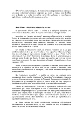 O “novo” imperialismo dispunha de mecanismos ideológicos como as exposições
universais, verdadeiras “vitrines do progresso” que levam as massas a se identificar
com o Estado e a nação imperialista, conferindo justificação e reconhecendo
legitimidade à missão civilizatória europeia na África.
A partilha e a conquista na perspectiva africana
O pensamento africano sobre a partilha e a conquista apresenta uma
composição de ideias fiel à prática de negar a dominação da civilização branca.
Assumindo um “racismo anti-racista”, estudiosos africanos como o nigeriano
Godfrey N. Uzoigwe são responsáveis pela historiografia mais recente sobre a partilha
e a conquista, comprometidos com a preocupação em não se deixarem levar pelas
representações constituídas pelos ocidentais. Destacam as principais teorias
psicológicas e sua disposição para o domínio e a exploração, articuladas pela crença
em uma superioridade racial e cultural.
Em relação ao “darwinismo social”, os africanos ressaltam que a luta pela
existência nada mais é do que a dominação da “raça sujeita” ou “não evoluìda” pela
“raça superior”, segundo o processo de “seleção natural”, no qual o “mais fraco” é
submetido pelo “pais forte”. O simplismo da explicação deriva de uma leitura que se
pretendia social da obra de Darwin, A origem das espécies por meio da seleção
natural ou a conservação das raças favorecidas na luta pela vida, publicada em língua
inglesa em 1859.
Assim, a classificação das raças em “superiores” e “inferiores”, justificativa que a
dominação e a exploração da África, mais do que “naturais” e inevitáveis, eram
“necessárias” para desenvolver os “selvagens”. Essa “teoria” articula a questão polìtica
ao etnocentrismo.
No “cristianismo evangélico”, a partilha da África era explicada como
consequência de um impulso “missionário” e “humanitário” orientado para “regenerar
os povos africanos”, clamava a conquista da África pela Europa como meio de pôr fim
à escravatura e ao massacre dos negros, ao mesmo tempo que para instaurar as
condições necessárias para “regenerá-los, isto é, torná-los cristãos e civilizados”.
A teoria do “atavismo social”. É uma leitura especìfica de uma das conclusões
apresentadas por Joseph Schumpeter de que “o imperialismo é um atavismo”,
centrado em uma prática política na qual o indivíduo tem o desejo natural de dominar o
próximo pelo simples prazer da dominação. Na escala de um povo, essa ideia se
transforma no argumento básico para explicar o imperialismo como resultado de um
egoísmo nacional coletivo próprio comandado por um Estado pré-capitalista que se
expande ilimitadamente pela força.
As ideias contidas nas teorias apresentadas mostram-se suficientemente
preconceituosas e equívocas sendo, por isso, deixadas de lado no processo de
construção de uma “teoria da dimensão africana”.
 