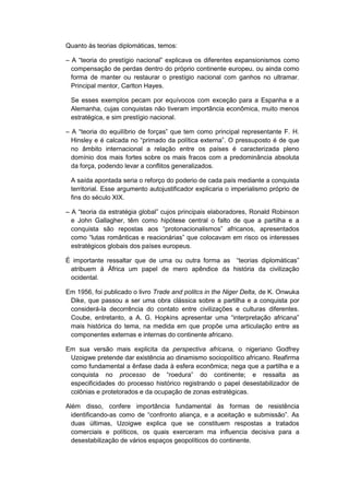 Quanto às teorias diplomáticas, temos:
– A “teoria do prestìgio nacional” explicava os diferentes expansionismos como
compensação de perdas dentro do próprio continente europeu, ou ainda como
forma de manter ou restaurar o prestígio nacional com ganhos no ultramar.
Principal mentor, Carlton Hayes.
Se esses exemplos pecam por equívocos com exceção para a Espanha e a
Alemanha, cujas conquistas não tiveram importância econômica, muito menos
estratégica, e sim prestígio nacional.
– A “teoria do equilìbrio de forças” que tem como principal representante F. H.
Hinsley e é calcada no “primado da polìtica externa”. O pressuposto é de que
no âmbito internacional a relação entre os países é caracterizada pleno
domínio dos mais fortes sobre os mais fracos com a predominância absoluta
da força, podendo levar a conflitos generalizados.
A saída apontada seria o reforço do poderio de cada país mediante a conquista
territorial. Esse argumento autojustificador explicaria o imperialismo próprio de
fins do século XIX.
– A “teoria da estratégia global” cujos principais elaboradores, Ronald Robinson
e John Gallagher, têm como hipótese central o falto de que a partilha e a
conquista são repostas aos “protonacionalismos” africanos, apresentados
como “lutas românticas e reacionárias” que colocavam em risco os interesses
estratégicos globais dos países europeus.
É importante ressaltar que de uma ou outra forma as “teorias diplomáticas”
atribuem à África um papel de mero apêndice da história da civilização
ocidental.
Em 1956, foi publicado o livro Trade and politcs in the Niger Delta, de K. Onwuka
Dike, que passou a ser uma obra clássica sobre a partilha e a conquista por
considerá-la decorrência do contato entre civilizações e culturas diferentes.
Coube, entretanto, a A. G. Hopkins apresentar uma “interpretação africana”
mais histórica do tema, na medida em que propõe uma articulação entre as
componentes externas e internas do continente africano.
Em sua versão mais explicita da perspectiva africana, o nigeriano Godfrey
Uzoigwe pretende dar existência ao dinamismo sociopolítico africano. Reafirma
como fundamental a ênfase dada à esfera econômica; nega que a partilha e a
conquista no processo de “roedura” do continente; e ressalta as
especificidades do processo histórico registrando o papel desestabilizador de
colônias e protetorados e da ocupação de zonas estratégicas.
Além disso, confere importância fundamental às formas de resistência
identificando-as como de “confronto aliança, e a aceitação e submissão”. As
duas últimas, Uzoigwe explica que se constituem respostas a tratados
comerciais e políticos, os quais exerceram ma influencia decisiva para a
desestabilização de vários espaços geopolíticos do continente.
 