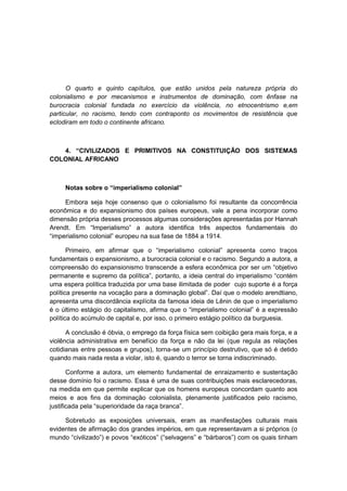 O quarto e quinto capítulos, que estão unidos pela natureza própria do
colonialismo e por mecanismos e instrumentos de dominação, com ênfase na
burocracia colonial fundada no exercício da violência, no etnocentrismo e,em
particular, no racismo, tendo com contraponto os movimentos de resistência que
eclodiram em todo o continente africano.
4. “CIVILIZADOS E PRIMITIVOS NA CONSTITUIÇÃO DOS SISTEMAS
COLONIAL AFRICANO
Notas sobre o “imperialismo colonial”
Embora seja hoje consenso que o colonialismo foi resultante da concorrência
econômica e do expansionismo dos países europeus, vale a pena incorporar como
dimensão própria desses processos algumas considerações apresentadas por Hannah
Arendt. Em “Imperialismo” a autora identifica três aspectos fundamentais do
“imperialismo colonial” europeu na sua fase de 1884 a 1914.
Primeiro, em afirmar que o “imperialismo colonial” apresenta como traços
fundamentais o expansionismo, a burocracia colonial e o racismo. Segundo a autora, a
compreensão do expansionismo transcende a esfera econômica por ser um “objetivo
permanente e supremo da polìtica”, portanto, a ideia central do imperialismo “contém
uma espera política traduzida por uma base ilimitada de poder cujo suporte é a força
polìtica presente na vocação para a dominação global”. Daì que o modelo arendtiano,
apresenta uma discordância explícita da famosa ideia de Lênin de que o imperialismo
é o último estágio do capitalismo, afirma que o “imperialismo colonial” é a expressão
política do acúmulo de capital e, por isso, o primeiro estágio político da burguesia.
A conclusão é óbvia, o emprego da força física sem coibição gera mais força, e a
violência administrativa em benefício da força e não da lei (que regula as relações
cotidianas entre pessoas e grupos), torna-se um princípio destrutivo, que só é detido
quando mais nada resta a violar, isto é, quando o terror se torna indiscriminado.
Conforme a autora, um elemento fundamental de enraizamento e sustentação
desse domínio foi o racismo. Essa é uma de suas contribuições mais esclarecedoras,
na medida em que permite explicar que os homens europeus concordam quanto aos
meios e aos fins da dominação colonialista, plenamente justificados pelo racismo,
justificada pela “superioridade da raça branca”.
Sobretudo as exposições universais, eram as manifestações culturais mais
evidentes de afirmação dos grandes impérios, em que representavam a si próprios (o
mundo “civilizado”) e povos “exóticos” (“selvagens” e “bárbaros”) com os quais tinham
 