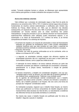 contato. Tornando evidentes homens e culturas, as diferenças eram apresentadas
como critérios para glorificar a missão civilizatória dos europeus na África.
Acerca dos sistemas coloniais
Vale enfatizar que o processo de colonização segue a fase final de perda de
soberania e se concentra entre 1870 e 1914. O sistema colonial segue dois princípios
fundamentais da doutrina colonial sistematizados e codificados pelo ministro das
Colônias da França, Albert Sarraut, em 1923, que se alteraram nas décadas
subsequentes, em especial em fins dos anos 1940. O primeiro é que as colônias eram
consideradas um recurso decisivo para as crises econômica dos países
metropolitanos. O segundo princípios é que as colônias deveriam ser financeiramente
autônomas.Para viabilizá-los eram utilizados quatro mecanismos básicos: 1) as
subvenções e os meios de financiamento; 2) o confisco de terras; 3) as formas
compulsórias de trabalho; 4) a cobrança de impostos.
 O primeiro diz respeito a um conjunto de subvenções e meios de financiamento
traduzido por garantias de empréstimos para o setor privado metropolitano
mediante incentivos para que este tomasse em suas mãos o essencial da
atividade econômica centrada no comércio de produtos africanos e europeus.
 Segundo, três formas:
– a primeira, por meio de guerras continuadas ao sul do continente, entre os
bôeres e os xhosas de 1811 a 1864;
– a segunda, as autoridades coloniais exigiam dos africanos registros de
propriedades ignorando não só o significado da terra para a maior parte das
comunidades culturais, como o papel dos chefes de terra;
– A alienação de terras estatais e de terras coletivas africanas por parte das
metrópoles europeias que efetivam a distribuição de concessões a empresas,
gratuitamente ou a preços baixos, favorecendo a criação de grandes
propriedades.
 O terceiro mecanismo, o trabalho era considerado obrigatório, uma vez que,
“obrigação legal e moral” do africano, por meio dele não só deveria satisfazer o
seu sustento como, gradativamente, “melhorar a sua condição social”.
Se os agentes da administração colonial considerassem que o trabalho
obrigatório não estava sendo cumprido, o africano era intimado e compelido a
fazê-lo, daí o trabalho passasse a ser forçado, não raro como uma forma de
punição dos “indìgenas” considerados vadios.
As metrópoles europeias, negavam que o trabalho fosse forçado, ao mesmo
tempo que justificavam as formas compulsórias de trabalho alegando serem
imprescindíveis dada escassez da mão-de-obra, ou naturalizando a existência
das diferentes formas de escravidão doméstica no continente.
Na maioria das vezes o trabalho forçado era justificado pela “lei divina do
trabalho”, Segundo o jesuìta A. Castelain:
 