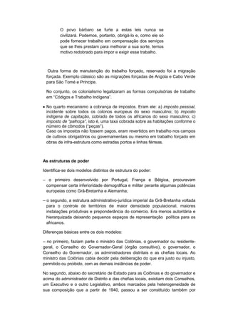 O povo bárbaro se furte a estas leis nunca se
civilizará. Podemos, portanto, obrigá-lo e, como ele só
pode fornecer trabalho em compensação dos serviços
que se lhes prestam para melhorar a sua sorte, temos
motivo redobrado para impor e exigir esse trabalho.
Outra forma de manutenção do trabalho forçado, reservado foi a migração
forçada. Exemplo clássico são as migrações forçadas de Angola e Cabo Verde
para São Tomé e Príncipe.
No conjunto, os colonialismo legalizaram as formas compulsórias de trabalho
em “Códigos e Trabalho Indìgena”.
 No quarto mecanismo a cobrança de impostos. Eram ele: a) imposto pessoal,
incidente sobre todos os colonos europeus do sexo masculino; b) imposto
indígena de capitação, cobrado de todos os africanos do sexo masculino; c)
imposto de “palhoça”, isto é, uma taxa cobrada sobre as habitações conforme o
número de cômodos (“peças”).
Caso os impostos não fossem pagos, eram revertidos em trabalho nos campos
de cultivos obrigatórios ou governamentais ou mesmo em trabalho forçado em
obras de infra-estrutura como estradas portos e linhas férreas.
As estruturas de poder
Identifica-se dois modelos distintos de estrutura do poder:
– o primeiro desenvolvido por Portugal, França e Bélgica, procuravam
compensar certa inferioridade demográfica e militar perante algumas potências
europeias como Grã-Bretanha e Alemanha;
– o segundo, a estrutura administrativo-jurídica imperial da Grã-Bretanha voltada
para o controle de territórios de maior densidade populacional, maiores
instalações produtivas e preponderância do comércio. Era menos autoritária e
hierarquizada deixando pequenos espaços de representação política para os
africanos.
Diferenças básicas entre os dois modelos:
– no primeiro, faziam parte o ministro das Colônias, o governador ou residente-
geral, o Conselho do Governador-Geral (órgão consultivo), o governador, o
Conselho do Governador, os administradores distritais e as chefias locais. Ao
ministro das Colônias cabia decidir pela deliberação do que era justo ou injusto,
permitido ou proibido, com as demais instâncias de poder.
No segundo, abaixo do secretário de Estado para as Colônias e do governador e
acima do administrador de Distrito e das chefias locais, existiam dois Conselhos,
um Executivo e o outro Legislativo, ambos marcados pela heterogeneidade de
sua composição que a partir de 1940, passou a ser constituído também por
 