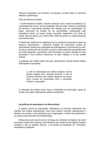 africanos designados que iniciaram um pequeno controle sobre os assuntos
relativos à governança.
Tipos de estrutura de poder:
– O administrador de distrito, também conhecido como “chefe de residência” ou
“comandante de cìrculo”, era um verdadeiro “deus do mato”. Exercia a autoridade
de tomando e executando decisões com elevado grau de concentração, de
poder, assumindo as funções de um administrador caracterizado pela
polivalência sendo, ao mesmo tempo recrutador, engenheiro civil, fiscal de
saúde, fiscal de ensino, juiz, chefe militar, chefe de polícia e o responsável pelo
controle financeiro.
O chefe local, tradicional ou designado que se constituía no elemento nuclear da
estrutura administrativa , exercendo funções de instrumento auxiliar do
administrador distrital para operações de recenseamento, recrutamento de mão-
de-obra e recolhimento de impostos, quando o chefe tradicional era transformado
em chefe designado, acarretavam uma diminuição ou mesmo violação de suas
atribuições e seus poderes tradicionais no plano religioso e no seu caráter
cultural.
A avaliação das chefias locais feita pelo administrador colonial francês Robert
Delavignette é apropriada:
[...] não há colonização sem política indígena; não há
política indígena sem comando territorial; e não há
comando territorial sem chefes indígenas que atuem
como correias de transmissão entre a autoridade
colonial e a população.
A instituição das chefias locais visava a efetividade da dominação, capaz de
manter uma ordem relativamente estável e equilibrada
As políticas de assimilação e de diferenciação
A política cultural de assimilação, defendendo os princípios tradicionais das
histórias das nações colonizadoras, tinha como objetivo converter gradualmente o
africano em europeu, o que significava que a organização, o direito consuetudinário e
as culturas locais deveriam ser transformadas.
Utilizavam-se para isso do ensino da língua da metrópole da religião e da moral
que seriam cristãs; dos costumes, das tradições e dos modos de vida ligados à prática
europeia e não ao passado africano; e da divisão da sociedade em “civilizados,
assimilados e indìgenas”.
 