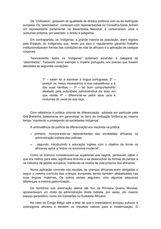 Os “civilizados”, gozavam de igualdade de direitos polìticos com os da metrópole
europeia. Os “assimilados”, contavam com representações no Conselho-Geral, tinham
um representante parlamentar na Assembleia Nacional; e conservavam usos e
costumes próprios, por exemplo, o direito à poligamia.
Em contrapartida, os “indìgenas, a grande maioria da população, eram regidos
pelo Estatuto do Indigenato que, tendo por eixo o regulamento gerando trabalho
institucionalizavam formas das condições de vida do africano e a aplicação de castigos
corporais.
Teoricamente, todos os “indìgenas” poderiam ascender à categoria de
“assimilados”. Tomando como exemplo o império português, era preciso que fossem
atendidas as seguintes condições:
1º – saber ler e escrever a língua portuguesa; 2º –
possuir os meios necessários à sua subsistência e à
das suas famílias; – 3º – ter bom comportamento
atestado pela autoridade administrativa da área em
que reside; 4º – diferenciar-se pelos seus usos e
costumes do usual da sua raça.
Com referência à política colonial de diferenciação adotada em particular pela
Grã-Bretanha, baseava-se em generalizar os bens da civilização britânica ao mesmo
tempo “mantendo e protegendo as sociedades indìgenas”.
A ambivalência da política de diferenciação era resolvida na prática:
– primeiro, incorporando-se representantes das sociedades africanas na
administração indireta das colônias.
– segundo, introduzindo a educação inglesa com o objetivo de tornar os
africanos aptos a “entrar na economia moderna”.
Como os brancos consideravam-se superiores aos negros, pensavam saber o
que era melhor para eles, significava levá-los a se desenvolver as formas de pensar e
os métodos de gestão europeus, mantendo os modos de vida próprios dos africanos.
Numa aplicação concreta nas escolas, as crianças africanas eram obrigadas a
seguir o mesmo currículo das crianças europeias, sendo também alfabetizadas nas
suas línguas maternas. Os outros países seguiram, com algumas pequenas
diferenças, a mesma padronização.
Os territórios sob dominação alemã até fins da Primeira Guerra Mundial,
apresentavam um misto de administração direta indireta, por vezes, em mesmo
espaço geopolítico, como em Camarões no Sudoeste Africano.
No caso do Congo Belga vale a tese de que o imperialismo europeu sufocou a
cosmogonia africana e também os impulsos nativos para a modernização. O
 