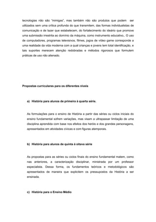tecnologias não são “inimigas”, mas também não são produtos que podem ser
utilizados sem uma crítica profunda do que transmitem, das formas individualistas de
comunicação e de lazer que estabelecem, do fortalecimento do ideário que promove
uma submissão irrestrita ao domínio da máquina, como instrumento educativo,. O uso
de computadores, programas televisivos, filmes, jogos de vídeo game corresponde a
uma realidade da vida moderna com a qual crianças e jovens tem total identificação, e
tais suportes merecem atenção redobradas e métodos rigorosos que formulem
práticas de uso não alienado.
Propostas curriculares para os diferentes níveis
a) História para alunos de primeira à quarta série.
As formulações para o ensino de História a partir das séries ou ciclos iniciais do
ensino fundamental sofrem variações, mas visam a ultrapassar limitação de uma
disciplina aprendida com base nos efeitos dos heróis e dos grandes personagens,
apresentados em atividades cívicas e com figuras atemporais.
b) História para alunos de quinta à oitava série
As propostas para as séries ou ciclos finais do ensino fundamental matem, como
nas anteriores, a caracterização disciplinar, ministrada por um professor
especialista. Dessa forma, os fundamentos teóricos e metodológicos são
apresentados de maneira que explicitem os pressupostos da História a ser
ensinada.
c) História para o Ensino Médio
 