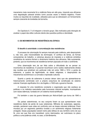mecanismo mais recorrente foi a violência física em alto grau, impondo aos africanos
uma degradação pessoal sinistra como poucas vezes a história registrou. Foram
muitos os requintes de crueldade, utilizados para que se obtivessem um fornecimento
sempre crescente de toneladas de borracha.
Os Capítulos 6, 7 e 8 integram o terceiro grupo. São motivados pela interação de
analisar o papel das elites culturais diante das questões política e identidade.
5. OS MOVIMENTOS DE RESISTÊNCIA NA ÁFRICA
O desafio à autoridade: a concretização das resistências
O processo de colonização foi sempre marcado pela violência, pelo despropósito
e, não raro, pela irracionalidade da dominação. O confisco de terras, as formas
compulsórias de trabalho, a cobrança abusiva de impostos e a violência simbólica
constitutiva do racismo feriram o dinamismo histórico dos africanos. Não surpreende,
portanto, que os movimentos de resistência tenham pipocado em todo o continente.
Uma observação tem de ser feita sobre a dificuldade de se pensar os
movimentos de resistência. É possível reconhecer como razões relativamente diretas
das revoltas que eclodiram em particular (não só) entre 1880 e 1914: a perda da
soberania, a quebra da legitimidade, as ideias religiosas, o despropósito de
mecanismos econômicos e a corrosão e repressão culturais.
Quanto a perda de soberania é preciso deixar claro que ela apresentava-se
historicamente combinada com a própria conjuntura de constituição do sistema
colonial. Exemplo significativo foi o da Argélia, e 1830 sob o governo francês.
A resposta foi uma resistência constante e organizada que não aceitava as
políticas e os métodos executados pela burocracia colonial européia, incompatíveis
com raízes islâmicas, fundada em um sistema moral santificado.
Foi também o caso da guerra liderada por Abd-al-Qadir que durou de 1840 a
1847.
Os países setentrionais, no seu conjunto foram os que apresentaram mais
resistência diante da perda de suas soberanias. Milhares de sudaneses, egípcios,
somalis, perderam suas vidas em confronto com as tropas coloniais britânicas. Eram
movidos por um segmento patriótico fundido a um sentimento religioso fortemente
arraigado. Essas populações lutaram tanto pela defesa do seu território como de sua
fé, uma vez que lhes era inaceitável, como islamizados, ser submissos no plano
político a uma potência cristã, no caso, a Grã-Bretanha.
 