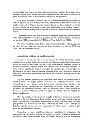 norte, proibiram os fiéis de participar das representações teatrais. É que estas eram
fundadas, desde a sua gênese, em temas especificamente tradicionais e qualificados
pelos missionários como “cultos diabólicos”, motivando a sua proibição.
Esse teatro tornou-se a partir daí, uma força de resistência às culturas islâmica e
cristã e algumas de suas raízes perduraram, ressurgindo no pós-independência, na
região meridional da Nigéria. Exemplo clássico de representação cultural que atesta
como as formas de dominação incidiram nas expressões e nos valores culturais,
fossem elas revestidos pelo aspecto religioso, fossem de características propriamente
sociais.
Lembramos ainda mais três movimentos, exemplos sugestivos da combinação
entre motivos econômicos e culturais, que eclodiram na primeira década do século XX
na Namíbia (1904), em Angola (1902-1904) e na África do Sul (1906-11908).
Por fim, a Revolta Bambata. Ela se insere em um conjunto de lutas sucessivas
de início entre os zulus (que viviam ao sul do rio Limpopo) e, a partir de 1879, dos
zulus contra a virulência britânica.
A resistência cotidiana e o banditismo social
É possível reconhecer não só a importância de formas de protesto social
cotidiano, como a ação do banditismo social, ocorridas nas áreas predominantemente
rurais nas quais as estruturas coloniais foram limitadamente invasivas. Quanto à
resistência cotidiana, algumas formas mais usadas foram as doenças simuladas, o
ritmo lento de trabalho, as fugas, a sabotagem de equipamentos, as queimadas, as
pilhagens de armazém das companhias concessionárias e de negociantes locais, a
destruição de meios de transporte e de linhas de comunicação e as fugas para zonas
desabitadas.
Algumas dessas manifestações guardavam uma relação de protesto com o
desenvolvimento de forças policiais formadas por africanos recrutados entre
mercenários e seus aliados como instrumentos administrativos coibidores de
quaisquer formas consideradas de perturbação da ordem, sendo essa razão,
causadora de incontáveis embates, como as agitações contra a Forla Pública no
Congo, os Guerras Pretas em Angola, e os sipaios e a Polícia Nativa na Rodésia do
Norte (hoje Zâmbia)
Deve-se ressaltar a importância da atuação de bandidos sociais, cujo exemplo
significativo foi o de Mapondera. Esse bandido social, herói das massas rurais da
região meridional de Moçambique, obteve alguns sucessos contra as tropas coloniais
portuguesas e da Rodésia do Sul (hoje Zimbábue), de 1892 a 1903. Protegia os
trabalhadores do campo contra os recrutadores de mão-de-obra, os coletores por
parte dos administradores coloniais.
Mapondera e seus partidários atacavam repetidamente entrepostos da
Companhia da Zambézia e as lojas dos mercadores rurais, símbolo de exploração
econômica. Esse é um fenômeno difícil de analisar, porque a ação de Mapondera
 
