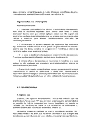 passou a integrar o imaginário popular da região, dificultando a identificação de como,
pragmaticamente, sua trajetória se modificou e de como ela teve fim.
Alguns desafios para a historiografia
Algumas considerações:
– 1ª - refere-se à discussão sobre a natureza dos movimentos das resistência.
Nem todos os movimento registrados nesse período foram contra o branco
colonizador. Significa dizer que existiram agitações sociais que não surgiram dos
sentimentos populares despertados diretamente por ameaças externas, mas de ações
radicais e inovadoras para remover descontentamentos provocados por
transformações internas.
– 2ª - consideração diz respeito à extensão dos movimentos. Dos movimentos
aqui examinados há fortes indícios de que quando um grupo etnocultural combateu
sozinho, pelo vulto do seu exército e por seu potencial de resistência, a extensão do
movimento acabou sendo geralmente limitada.
– 3ª – é sobre os desdobramentos suscitados pelos movimentos de resistência.
A começar por algumas distinções sobre o próprio termo desdobramento.
– O primeiro refere-se às respostas aos movimentos de resistência e se estes
indicam ou não mudanças nos mecanismo administrativo-jurídicos próprios da
estrutura de dominação colonial.
– O segundo diz respeito à possibilidade de pensar o tema dos desdobramentos
considerando-o no sentido da continuidade e, nesse caso, reconhecendo a
necessidade de uma investigação orientada para identificar se o movimento focalizado
foi retomado, absorvido ou transformado em outros politicamente mais organizados.
6. O PAN-AFRICANISMO
A noção de raça
O século XX foi adjetivado de várias formas. Talvez a mais conhecida seja a de
Eric Hobsbawn, “breve século XX”. Essa brevidade foi densa quanto à arbitrariedade e
ao exercício da violência responsável por horrores inaceitáveis, em especial os
derivados das discriminações, como os que caracterizam os totalitarismos (o
stalinismo e sobretudo o nazismo) e o apartheid da África do Sul.
Lembramos também de crueldades da violência institucional e simbólica como
nos Estados Unidos e no Brasil, que nos levam à hipótese de que os negros são
considerados apenas indivíduos, por vezes cidadãos, mas sempre de segunda classe.
 