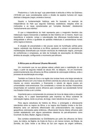 Predominou o “culto da raça” cuja paternidade é atribuìda a Arthur de Gobineau
(1816-82) por suas considerações sobre a divisão da espécie humana em raças
distintas e desiguais (negra, amarela e branca).
Quanto a fundamentação histórica, esta foi buscada no exemplo da
independência do Haiti que segundo Gobineau estabeleceu relações entre as
instituições e as raças caracterizadas por “completa liberdade”, obedecendo
“exclusivamente aos instintos”.
O que a independência do Haiti representa para o imaginário libertário dos
intelectuais negros transcende a realidade do fato histórico em si mesmo. Assim sua
importância é evidente: rompe a naturalização das diferenças transformadas em
desigualdade e afirma a igualdade de aptidões intelectuais e características morais
entre negros e brancos.
A situação de precariedade e não poucas vezes de humilhação sofrida pelos
negros, sobretudo nas Américas e na África, ajudavam a compor um panorama de
manifestações diversificada que incluíam escrituras de intelectuais negros, promoção
de conferências e congressos, ao lado da fundação de associações de diferentes
âmbitos de atuação, configurando o movimento pan-africano.
A África para os africanos! (Kuame Nkrumah)
Um movimento que na sua gênese esteve voltado para a reabilitação do ser
negro, a partir da segunda metade do século XIX, na diáspora , foi um movimento
predominantemente dos africanos da África ocidental de colonização britânica, onde o
processo de escolarização era antigo.
Também na Costa do Ouro e na região dos iorubas havia uma larga camada da
população africana com uma massa de dinheiro advinda da cultura do cacau que dava
impulso ao ensino secundário, e financiando o estudo de alguns jovens em
universidades norte-americanas. Era considerado o número de escolas missionárias
empenhadas em subsidiar jovens africanos para completar sua escolaridade formal
nos Estados Unidos e em Londres.
Importante para a compreensão do processo de troca de ideias sobre a situação
dos negros, foi o papel desempenhado pela imprensa na África ocidental de
colonização inglesa, tendo os jornais, de longe, maior relevância do que os livros.
Para alguns estudiosos de história da África, o prolongado e efervescente
intercâmbio entre os negros da África, e os negros dos Estados Unidos e da Grã-
Bretanha seria um elemento diferenciador dos protonacionalismo dos espaços
geopolíticos colonizados pelos britânicos, influenciando futuros líderes africanos pelo
contato estabelecido com alguns pensadores clássicos do pan-africanismo como
Crummell, Du Bois, Blyden, Aggrey e Garvey.
Dos contatos estabelecidos na Grã-Bretanha por parte dos africanos de Serra
Leoa, da Libéria, da Nigéria, da Costa do Ouro e, em menos número, da Etiópia, da
Somália, de Cabo Verde e da África do Sul com negros de origem antilhana,
 