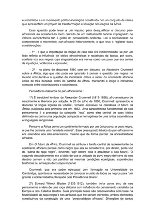 eurocêntrico e um movimento político-ideológico constituído por um conjunto de ideias
que apresentam um projeto de transformação a situação dos negros da África.
Essa questão pode levar a um impulso para desqualificar o discurso pan-
africanista ao considerá-lo mero produto de um instrumental teórico impregnado de
valores eurocêntricos tão a gosto do pensamento ocidental. Daí a necessidade de
compreender o movimento pan-africano historicamente, o que leva a registrar duas
considerações:
– 1ª - é que a importação da noção de raça não era indiscriminada: se por um
lado refletia a influência de ideias etnocêntricas e racialistas da época, por outro,
conferia voz aos negros cuja singularidade era ver-se como um povo que era centro
de injustiças, violências e opressão;
– 2ª - no plano do discursos 1860 com um discurso de Alexandre Crummell
sobre a África, algo que não pode ser ignorado é pensar a questão dos negros no
mundo articulando-a à questão da identidade mítica e racial do continente africano
cerca de três décadas antes da partilha da África, marcando o longo e intricando
combate entre colonizadores e colonizados.
Pensadores clássicos do pan-africanismo :
1º) É inevitável lembrar de Alexander Crummell (1819-1898), afro-americano de
nascimento e liberiano por adoção. A 26 de julho de 1860, Crummell apresentou o
discurso “A lìngua inglesa na Libéria”, tornado acessível na coletânea O futuro da
África, publicada pela primeira vez em 1862. Uma característica fundamental do seu
pensamento é a presença da categoria “raça” como eixo central de suas ideias
definindo-as como uma população compacta e homogênea de uma única ascendência
e linguagem sangüíneas.
Pensava a África como um continente formado por um único povo, o povo negro,
o que lhe conferia uma “unidade natural”. Esse pressuposto básico do pan-africanismo
era estendido aos afro-americanos, mesmo que de forma parcial, da ancestralidade
africana.
Em O futuro da África, Crummell se atribuía a tarefa central de representante do
continente africano porque como negro que era se considerava, por direito, porta-voz
da “pátria da raça negra”, devendo “agir dentro dela e arquitetar o seu futuro”. O
segundo desdobramento era a ideia de que a unidade do povo negro derivava do seu
destino comum e não por partilhar as mesmas condições ecológicas, experiências
históricas ou ameaças da Europa imperial.
Crummell, que era padre episcopal com formação na Universidade de
Cambridge, apontava a necessidade de convocar a união de todos os negros para “um
grande e nobre trabalho planejado pela Providência Divina”.
2º) Edward Wilmot Blyden (1832-1912), também tinha como eixo de seu
pensamento a ideia de uma raça africana com influência do pensamento racialista da
Europa e dos Estados Unidos. Suas principais teses são desenvolvidas com base na
historicidade da raça negra e nos atributos que lhe seriam inerentes, ambos elementos
constitutivos da construção de uma “personalidade africana”. Divergiam de tantos
 
