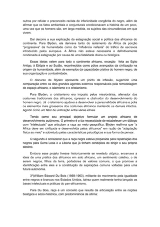 outros por refutar o preconceito racista de inferioridade congênita do negro, além de
afirmar que os fatos ambientais e conjunturais condicionavam a história de um povo,
uma vez que os homens são, em larga medida, os sujeitos das circunstâncias em que
vivem.
Daí decorre a sua explicação da estagnação social e política dos africanos do
continente. Para Blyden, ela derivava tanto do isolamento da África da porção
“progressiva” da humanidade como da “influência nefasta” do tráfico de escravos
introduzido pelos europeus. A África não estava necessária e definitivamente
condenada à estagnação por causa de uma fatalidade divina ou biológica.
Essas ideias valem para todo o continente africano, exceção feita ao Egito
Antigo, à Etiópia e ao Sudão, reconhecidos como pólos avançados da civilização na
origem da humanidade, além de exemplos da capacidade criativa do homem negro, de
sua organização e combatividade.
O discurso de Blyden apresenta um ponto de inflexão, sugerindo uma
comparação entre os dois grandes agentes externos responsáveis pela remodelagem
do espaço africano, o islamismo e o cristianismo.
Para Blyden, o cristianismo era imposto pelos missionários, alienador dos
costumes tradicionais dos africanos, opressor e obstruidor do desenvolvimento do
homem negro. Já o islamismo ajudava a desenvolver a personalidade africana e polia
os elementos mais grosseiros dos costumes africanos mantendo os demais intactos.
Agindo como um fator de unificação entre várias etnias.
Tendo como seu principal objetivo formular um projeto africano de
desenvolvimento autônomo. O primeiro é o da necessidade de estabelecer um diálogo
com “intelectuais” que articulam a raça ao meio geográfico. Blyden reafirma que “a
África deve ser civilizada e desenvolvida pelos africanos” em razão de “adaptação
fìsica ao meio” e sobretudo pelas caracterìsticas psicológicas e sua forma de pensar.
O segundo é considerar que a raça negra estava preparada para repatriação dos
negros para Serra Leoa e a Libéria que já tinham condições de dirigir o seu próprio
destino.
Embora esse projeto tivesse historicamente se revelado utópico, encerrava a
ideia de uma prática dos africanos em solo africano, um sentimento coletivo, o de
serem negros, filhos da terra, portadores de valores comuns, o que promove a
identificação entre eles e a constituição de aspirações comuns voltadas para uma
futura autonomia.
3º)William Edward Du Bois (1868-1963), militante do movimento pela igualdade
entre negros e brancos nos Estados Unidos, talvez quem realmente tenha lançado as
bases intelectuais e práticas do pan-africanismo.
Para Du Bois, raça é um conceito que resulta da articulação entre as noções
biológica e sócio-histórica, com predominância da última:
 