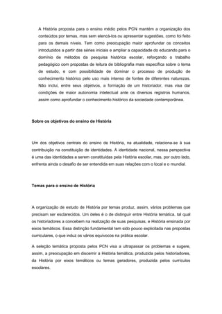 A História proposta para o ensino médio pelos PCN mantém a organização dos
conteúdos por temas, mas sem elencá-los ou apresentar sugestões, como foi feito
para os demais níveis. Tem como preocupação maior aprofundar os conceitos
introduzidos a partir das séries iniciais e ampliar a capacidade do educando para o
domínio de métodos da pesquisa histórica escolar, reforçando o trabalho
pedagógico com propostas de leitura de bibliografia mais específica sobre o tema
de estudo, e com possibilidade de dominar o processo de produção de
conhecimento histórico pelo uso mais intenso de fontes de diferentes naturezas.
Não inclui, entre seus objetivos, a formação de um historiador, mas visa dar
condições de maior autonomia intelectual ante os diversos registros humanos,
assim como aprofundar o conhecimento histórico da sociedade contemporânea.
Sobre os objetivos do ensino de História
Um dos objetivos centrais do ensino de História, na atualidade, relaciona-se à sua
contribuição na constituição de identidades. A identidade nacional, nessa perspectiva
é uma das identidades a serem constituídas pela História escolar, mas, por outro lado,
enfrenta ainda o desafio de ser entendida em suas relações com o local e o mundial.
Temas para o ensino de História
A organização de estudo de História por temas produz, assim, vários problemas que
precisam ser esclarecidos. Um deles é o de distinguir entre História temática, tal qual
os historiadores a concebem na realização de suas pesquisas, e História ensinada por
eixos temáticos. Essa distinção fundamental tem sido pouco explicitada nas propostas
curriculares, o que induz os vários equívocos na prática escolar.
A seleção temática proposta pelos PCN visa a ultrapassar os problemas e sugere,
assim, a preocupação em discernir a História temática, produzida pelos historiadores,
da História por eixos temáticos ou temas geradores, produzida pelos currículos
escolares.
 