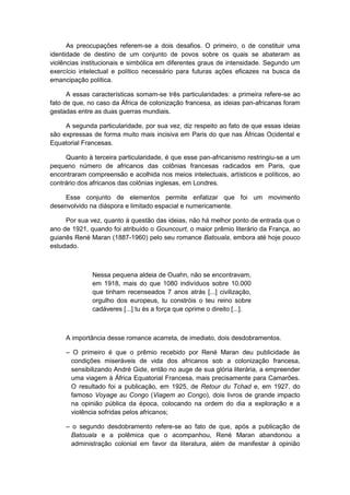 As preocupações referem-se a dois desafios. O primeiro, o de constituir uma
identidade de destino de um conjunto de povos sobre os quais se abateram as
violências institucionais e simbólica em diferentes graus de intensidade. Segundo um
exercício intelectual e político necessário para futuras ações eficazes na busca da
emancipação política.
A essas características somam-se três particularidades: a primeira refere-se ao
fato de que, no caso da África de colonização francesa, as ideias pan-africanas foram
gestadas entre as duas guerras mundiais.
A segunda particularidade, por sua vez, diz respeito ao fato de que essas ideias
são expressas de forma muito mais incisiva em Paris do que nas Áfricas Ocidental e
Equatorial Francesas.
Quanto à terceira particularidade, é que esse pan-africanismo restringiu-se a um
pequeno número de africanos das colônias francesas radicados em Paris, que
encontraram compreensão e acolhida nos meios intelectuais, artísticos e políticos, ao
contrário dos africanos das colônias inglesas, em Londres.
Esse conjunto de elementos permite enfatizar que foi um movimento
desenvolvido na diáspora e limitado espacial e numericamente.
Por sua vez, quanto à questão das ideias, não há melhor ponto de entrada que o
ano de 1921, quando foi atribuído o Gouncourt, o maior prêmio literário da França, ao
guianês René Maran (1887-1960) pelo seu romance Batouala, embora até hoje pouco
estudado.
Nessa pequena aldeia de Ouahn, não se encontravam,
em 1918, mais do que 1080 indivíduos sobre 10.000
que tinham recenseados 7 anos atrás [...] civilização,
orgulho dos europeus, tu constróis o teu reino sobre
cadáveres [...] tu és a força que oprime o direito [...].
A importância desse romance acarreta, de imediato, dois desdobramentos.
– O primeiro é que o prêmio recebido por René Maran deu publicidade às
condições miseráveis de vida dos africanos sob a colonização francesa,
sensibilizando André Gide, então no auge de sua glória literária, a empreender
uma viagem à África Equatorial Francesa, mais precisamente para Camarões.
O resultado foi a publicação, em 1925, de Retour du Tchad e, em 1927, do
famoso Voyage au Congo (Viagem ao Congo), dois livros de grande impacto
na opinião pública da época, colocando na ordem do dia a exploração e a
violência sofridas pelos africanos;
– o segundo desdobramento refere-se ao fato de que, após a publicação de
Batouala e a polêmica que o acompanhou, René Maran abandonou a
administração colonial em favor da literatura, além de manifestar à opinião
 