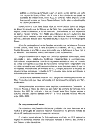 pública seu interesse pela “causa negra” em geral e já não apenas pela sorte
dos negros do Ubangui-Chari. Não é outra a importância do seu papel na
qualidade de colaboradores, desde 1922, do jornal Lê Pátria, órgão da União
Intercolonail fundada por Ngwye Aiquoc (o futuro Ho Chi Minh), muito difundido
no Daomé (atual Benin)
Maran passou a fazer parte, desde 1924, do recém-fundado comitê de direção
da Ligue Universelle pour la Défense de la Race Noir, encarregada de lutar sem
tréguas contra o colonialismo, e do seu mensário, Lês Continents, ao lado do príncipe
do Daomé, Tovaloir Honenou (1877-1936). Este, indignando-se com o aviltamento dos
negros africanos, passou a pregar a revolução como forma de desorganizar o sistema
colonial. A tradução de suas ideias na prática resultou na sua prisão e deportação para
Dacar.
A luta foi continuada por Lamine Senghor, senegalês que participou na Primeira
Guerra Mundial, entre 1915 e 1918. Estudante da Sorbonne, em 1922, aderiu ao
Partido Comunista e, em 1924, à Ligue Universelle pour la Défense de la Race Noir e
ao mensário Lês Continents, lutando sem tréguas contra o colonialismo.
Senghor salientava que o negro vivia uma tripla opressão: como negro, como
colonizado e como trabalhador, tendências independentista e assimilacionista.
Colonialismo, independência e consciência negra eram entendidos como um conjunto
de temas convergentes negadores do imperialismo. Romper com o imperialismo era
condição necessária para os africanos conquistarem a sua liberdade. Assim é que, no
I Congresso Anticolonialista, em fevereiro de 1927, Senghor, revelando a influência do
ideário marxista-leninista da revolução de 1917, abordou como temas a civilização, o
trabalho forçado e o recrutamento militar.
Com sua morte prematura ainda em 1927, Senghor foi sucedido pelo sudanês do
Mali, Timeko Kouyaté, que havia participado do II Congresso Pan-Africano, em 1921,
em Bruxelas.
Várias publicações abordaram o tema negritude, o mensário Lês Continents, La
Voix des Négres, o “Diário de retorno ao paìs natal”, do antilhano da Martinica Aime
Césaire. Em 1955 foi publicado o livro de Cheickh Anta Diop Nações negras e
culturas, a revista Tropiques editada entre 1941 e 1945 e a revista Présence Africaine
entre 1956 e 1959.
Os congressos pan-africanos
Para discutir as relações entre diferença e igualdade, lutar pelas liberdades até a
relativa à construção da soberania nacional, realizaram-se na primeira metade do
século XX os cinco primeiros congressos pan-africanos.
O primeiro, organizado por Du Bois realizou-se em Paris, em 1919, delegados
negros dos territórios africanos sob colonização francesa e britânica, das Antilhas e
dos Estados Unidos da América.
 