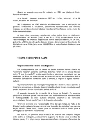 Quanto ao segundo congresso foi realizado em 1921 nas cidades de Paris,
Londres e Bruxelas.
Já o terceiro congresso ocorreu em 1922 em Londres, outra em Lisboa. O
quarto, em 1927, em Nova York.
No V congresso, em 1945, realizado em Manchester, com a participação de
políticos, sindicalistas e estudantes, basicamente representantes das colônias
inglesas, que a independência imediata e incondicional foi enfatizada como a maior de
todas as reivindicações.
A esses cinco congressos seguiram-se muitos outros como os realizados,
respectivamente, em Kumasi (1953) e em Acra (1958), comprometidos com a
“descolonização” no âmbito da biopolaridade polìtico-ideológica liderada, de um lado,
pela então URSS e, de outro, pelos Estados Unidos e deram origem a Organização da
Unidade Africana (OUA) (ativa entre 1963-2002) e a recém-fundada União Africana
(9/7/2002).
7. ENTRE A CONCEPÇÃO E A AÇÃO
Os pensares sobre o direito ao autogoverno
Em correspondência com as ideias do debate europeu travado acerca do
“sentimento nacional”, conforme a definição de Ernest Renan em seu ensaio clássico
sobre “O que é a nação?”, e dele apreendendo os elementos compatìveis com as
realidades da África, as elites culturais africanas articularam ao nacionalismo étnico
elementos considerados identitários como o território, a língua e o legado histórico-
cultural.
O primeiro elemento de vinculação “imaginada” foi o território. Nesse sentido, é
importante lembrar que as décadas de administração colonial tiveram importante papel
para o surgimento de uma organização política territorial.
O segundo elemento de vinculação foi a “lìngua de Estado”. Em espaços
geopolíticos africanos que se caracterizavam pela multinacionalidade, multietnicidade
e multilingualidade, as elites culturais africanas utilizaram-se do “vernáculo
administrativo e literário escrito”, isto é, da lìngua do colonizador.
O terceiro elemento foi a representação mítica do Egito Antigo, da Núbia e da
Etiópia, transformada em herança nacional pela “invenção das tradições”, que ganhou
feição literária. Dessa forma, fizeram parte da resistência cultural, básica para a
afirmação das identidades nacionalistas.
Por sua vez, os primeiros anos do século XX criaram uma complexa relação
entre colônia e metrópoles, particularmente sugestiva no debate sobre o sentido da
ideia de nação, 1914 foi um marco. Nessa atmosfera foram retomados o Perambulo da
 