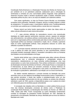 Constituição Norte-Americana e a Declaração Francesa dos Direitos do Homem que,
por conterem em si um patriotismo potencial, colaboraram para a articulação de
sentimentos e sìmbolos de uma “comunidade polìtica imaginada. Esse patriotismo
essencial vinculava nação e território equalizando nação a Estado, entendido como
expressão política do povo, isto é, do corpo de cidadãos com soberania coletiva.
Com esses significados, no bojo da Primeira Guerra Mundial, as minoridades
europeias (como poloneses, irlandeses, húngaros, sérvios e croatas) exigiram o direito
de autogoverno. Foi quando surgiu o nacionalismo definido como “fundamentalmente
um princípio que sustenta que a unidade política e social deve ser congruente.
Parece natural que tenha havido repercussões no plano das ideias sobre as
elites culturais africanas em pelo menos dois pontos:
– 1º - esse princípio definidor do nacionalismo encerra uma reconstrução
ideológica da nação segundo sentimentos nacionais comuns, capazes de sobrepor
aos particularismos e às práticas políticas condicionadas pela ideia do dever político
para com a organização política condicionadas pela ideia do dever político para com a
organização política que abrange e representa a nação, isto é, o Estado, superando
todas as outras organizações políticas. Essa perspectiva colocava no centro das
reflexões a questão da soberania.
– 2º - o princípio nacional, sobretudo em termos do direito ao autogoverno, passo
a ser a palavra de ordem dos povos oprimidos ou sem reconhecimento, embora
contivesse também proposição relativa à necessária coincidência entre as fronteiras
dos Estados e as da nacionalidade e da língua.
Importa ainda lembrar que o discurso elaborado pelas elites culturais africanas
apresentava-se com a conhecida abrangência e ambigüidade próprias do
nacionalismo, desdobrando-se em duas vertentes político-ideológicas, uma mais
conservadora e a outra mais revolucionária. Para ambas contribuíram a reivindicação
da Declaração Universal dos Direitos do Homem, a Revolução Russa e a resolução da
II Internacional, as duas últimas por tornarem universais os temas históricos do
comunismo e do anticomunismo, abrangendo a luta contra o nazi-fascismo e o tema
da revolução ou gradualismo, salientando a sua relação com os novos movimentos.
Do ideário marxista destaca-se o princípio leninista da libertação dos povos
oprimidos como um dos objetivos da estratégia revolucionária contra o imperialismo, o
que permite reivindicar o direito das nações à autodeterminação como um dos
objetivos da estratégia revolucionária de luta que sintetiza os anseios dos africanos,
sobretudo a partir de 1945, quando a independência passa a ser a palavra de ordem
com diferentes graus de xenofobia popular antiocidental.
A concepção das relações entre as liberdades e a ordem pública formou-se por
meio das diversas declarações universais de direitos como o Preâmbulo da
constituição Norte-Americana, as Declarações dos Direitos do Homem, de 1989 e de
1948, votada pela ONU. Foram incorporadas as quatro liberdades fundamentais
contidas na mensagem do presidente Franklin Roosevelt, em 1941: liberdade de
pensamento e de expressão, liberdade de crença, liberdade para se livrar da miséria e
liberdade sem medo.
 