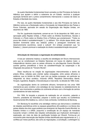 As quatro liberdades fundamentais foram somados os três Princípios da Carta do
Atlântico que ajudam a definir a soberania de um Estado: renúncia a qualquer
aquisição territorial sem o prévio consentimento internacional; e acesso de todos os
Estados à liberdade dos mares.
Por isso, às quatro liberdades fundamentais e aos três Princípios da Carta do
Atlântico somou-se a Declaração sobre a Concessão da Independência dos Países e
Povos Coloniais, aprovada em sessão da Organização das Nações Unidas, em
dezembro de 1960.
Por fim, igualmente importante, somam-se em 14 de dezembro de 1966, com a
aprovação pelas Nações Unidas, o Pacto sobre os Direitos Econômicos, Sociais e
Culturais e o Pacto sobre os Direitos Civis e Polìticos que proclamavam: “Todos os
povos têm direito à autodeterminação” [...] e definem: “Em virtude desse direito, eles
decidem livremente sobre seu estatuto político e perseguem livremente seu
desenvolvimento econômico, social e cultural”. Em sìntese proclamam que “os
Estados [...] devem promover a realização do direito à autodeterminação dos povos”.
Articulação de interesses e organização de solidariedades
A luta por soberania implicou a escolha de estratégias em fóruns internacionais
para que se constituíssem os Estados Nacionais em busca do objetivo maior, a
independência decisiva para os países africanos no pós-Segunda Guerra Mundial,
quando ganhou prevalência o tema da autodeterminação da cooperação e da
integração dos paìses do “Terceiro Mundo”.
Disso resultou-se na criação de organizações intercontinentais e dentro da
própria África, voltadas para orientar ações conjugadas, entre países africanos e
asiáticos, que no âmbito da ONU, quer com as nações europeias, em particular as
integrantes do bloco soviético, incluindo URSS, República Democrática Alemã,
Hungria, Iugoslávia, Bulgária, Checoslováquia e mais tarde, na década de 1960, Cuba.
As organizações dentro do continente africano, formaram-se nos anos 1950
orientando-se para constituir uma estratégia de luta baseada no estabelecimento de
“apoios” aos movimentos e partidos do continente africano com a formação de centros
coordenadores de lutas nacionais.
Em 1954, foi lançada a proposta de realização de um encontro, cabendo a
Sukarno, presidente da Indonésia, preparar o evento que resultou na Conferência
Governamental Afro-Asiática ou, como é mais conhecida, Conferência de Bandung.
Em Bandung foi escolhida uma estratégia retórica que denunciava a existência
de relações assimétricas entre os espaços geopolíticos afro-asiáticos e os blocos dos
países aliados dos dois super-poderes que emergiram da Segunda Guerra Mundial: os
Estados Unidos e a URSS, propunha a constituição de um espaço de manobras
buscando romper o âmbito das relações verticalizadas que implicavam dominação e
exploração, por meio da ideia de pacificação fundada por Ghandi. Formou-se um
movimento pela intervenção das Nações Unidas identificada para regulamentar os “[...]
conflitos por meios pacíficos, tais como as negociações, a conciliação, a arbitragem ou
 