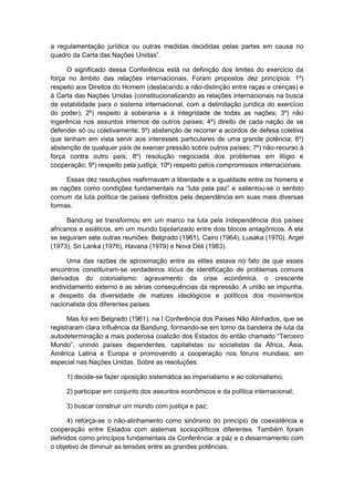 a regulamentação jurídica ou outras medidas decididas pelas partes em causa no
quadro da Carta das Nações Unidas”.
O significado dessa Conferência está na definição dos limites do exercício da
força no âmbito das relações internacionais. Foram propostos dez princípios: 1º)
respeito aos Direitos do Homem (destacando a não-distinção entre raças e crenças) e
à Carta das Nações Unidas (constitucionalizando as relações internacionais na busca
de estabilidade para o sistema internacional, com a delimitação jurídica do exercício
do poder); 2º) respeito à soberania e à integridade de todas as nações; 3º) não
ingerência nos assuntos internos de outros países; 4º) direito de cada nação de se
defender só ou coletivamente; 5º) abstenção de recorrer a acordos de defesa coletiva
que tenham em vista servir aos interesses particulares de uma grande potência; 6º)
abstenção de qualquer país de exercer pressão sobre outros países; 7º) não-recurso à
força contra outro país; 8º) resolução negociada dos problemas em litígio e
cooperação; 9º) respeito pela justiça; 10º) respeito pelos compromissos internacionais.
Essas dez resoluções reafirmavam a liberdade e a igualdade entre os homens e
as nações como condições fundamentais na “luta pela paz” e salientou-se o sentido
comum da luta política de países definidos pela dependência em suas mais diversas
formas.
Bandung se transformou em um marco na luta pela independência dos países
africanos e asiáticos, em um mundo bipolarizado entre dois blocos antagônicos. A ela
se seguiram sete outras reuniões: Belgrado (1961), Cairo (1964), Lusaka (1970), Argel
(1973), Sri Lanka (1976), Havana (1979) e Nova Déli (1983).
Uma das razões de aproximação entre as elites estava no fato de que esses
encontros constituíram-se verdadeiros lócus de identificação de problemas comuns
derivados do colonialismo: agravamento da crise econômica, o crescente
endividamento externo e as sérias consequências da repressão. A união se impunha,
a despeito da diversidade de matizes ideológicos e políticos dos movimentos
nacionalista dos diferentes países.
Mas foi em Belgrado (1961), na I Conferência dos Países Não Alinhados, que se
registraram clara influência da Bandung, formando-se em torno da bandeira de luta da
autodeterminação a mais poderosa coalizão dos Estados do então chamado “Terceiro
Mundo”, unindo paìses dependentes, capitalistas ou socialistas da África, Ásia,
América Latina e Europa e promovendo a cooperação nos fóruns mundiais, em
especial nas Nações Unidas. Sobre as resoluções:
1) decide-se fazer oposição sistemática ao imperialismo e ao colonialismo;
2) participar em conjunto dos assuntos econômicos e da política internacional;
3) buscar construir um mundo com justiça e paz;
4) reforça-se o não-alinhamento como sinônimo do princípio de coexistência e
cooperação entre Estados com sistemas sociopolíticos diferentes. Também foram
definidos como princípios fundamentais da Conferência: a paz e o desarmamento com
o objetivo de diminuir as tensões entre as grandes potências.
 