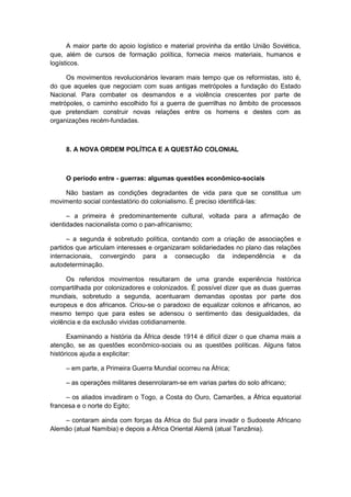 A maior parte do apoio logístico e material provinha da então União Soviética,
que, além de cursos de formação política, fornecia meios materiais, humanos e
logísticos.
Os movimentos revolucionários levaram mais tempo que os reformistas, isto é,
do que aqueles que negociam com suas antigas metrópoles a fundação do Estado
Nacional. Para combater os desmandos e a violência crescentes por parte de
metrópoles, o caminho escolhido foi a guerra de guerrilhas no âmbito de processos
que pretendiam construir novas relações entre os homens e destes com as
organizações recém-fundadas.
8. A NOVA ORDEM POLÍTICA E A QUESTÃO COLONIAL
O período entre - guerras: algumas questões econômico-sociais
Não bastam as condições degradantes de vida para que se constitua um
movimento social contestatório do colonialismo. É preciso identificá-las:
– a primeira é predominantemente cultural, voltada para a afirmação de
identidades nacionalista como o pan-africanismo;
– a segunda é sobretudo política, contando com a criação de associações e
partidos que articulam interesses e organizaram solidariedades no plano das relações
internacionais, convergindo para a consecução da independência e da
autodeterminação.
Os referidos movimentos resultaram de uma grande experiência histórica
compartilhada por colonizadores e colonizados. É possível dizer que as duas guerras
mundiais, sobretudo a segunda, acentuaram demandas opostas por parte dos
europeus e dos africanos. Criou-se o paradoxo de equalizar colonos e africanos, ao
mesmo tempo que para estes se adensou o sentimento das desigualdades, da
violência e da exclusão vividas cotidianamente.
Examinando a história da África desde 1914 é difícil dizer o que chama mais a
atenção, se as questões econômico-sociais ou as questões políticas. Alguns fatos
históricos ajuda a explicitar:
– em parte, a Primeira Guerra Mundial ocorreu na África;
– as operações militares desenrolaram-se em varias partes do solo africano;
– os aliados invadiram o Togo, a Costa do Ouro, Camarões, a África equatorial
francesa e o norte do Egito;
– contaram ainda com forças da África do Sul para invadir o Sudoeste Africano
Alemão (atual Namíbia) e depois a África Oriental Alemã (atual Tanzânia).
 