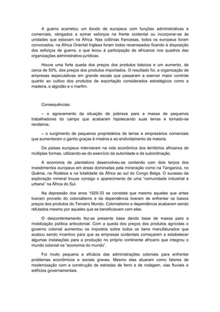 A guerra acarretou um êxodo de europeus com funções administrativas e
comerciais, obrigados a somar esforços na frente ocidental ou incorporar-se às
unidades que estavam na África. Nas colônias francesas, todos os europeus foram
convocados; na África Oriental Inglesa foram todos recenseados ficando à disposição
dos esforços de guerra, o que levou à participação de africanos nos quadros das
organizações administrativo-jurídicas.
Houve uma forte queda dos preços dos produtos básicos e um aumento, de
cerca de 50%, dos preços dos produtos importados. O resultado foi, a organização de
empresas especulativas em grande escala que passaram a exercer maior controle
quanto ao cultivo dos produtos de exportação considerados estratégicos como a
madeira, o algodão e o marfim.
Consequências:
– o agravamento da situação de pobreza para a massa de pequenos
trabalhadores do campo que acabaram hipotecando suas terras e tornado-se
rendeiros;
– o surgimento de pequenos proprietários de terras e empresários comerciais
que aumentaram o ganho graças à miséria e ao endividamento da maioria.
Os países europeus intervieram na vida econômica dos territórios africanos de
múltiplas formas, utilizando-se do exercício da autoridade e da subordinação.
A economia de plantations desenvolveu-se contando com dois terços dos
investimentos europeus em áreas dominadas pela mineração como na Tanganica, no
Quênia, na Rodésia e na totalidade da África ao sul do Congo Belga. O sucesso da
exploração mineral trouxe consigo o aparecimento de uma “comunidade industrial e
urbana” na África do Sul.
Na depressão dos anos 1929-33 se constata que mesmo aqueles que antes
tiveram proveito do colonialismo e da dependência tiveram de enfrentar os baixos
preços dos produtos do Terceiro Mundo. Colonialismo e dependência acabaram sendo
refutados mesmo por aqueles que se beneficiavam com eles.
O descontentamento fez-se presente base dando base de massa para a
mobilização política anticolonial. Com a queda dos preços dos produtos agrícolas o
governo colonial aumentou os impostos sobre todos os bens manufaturados que
acabou sendo incentivo para que as empresas ocidentais começarem a estabelecer
algumas instalações para a produção no próprio continente africano que integrou o
mundo colonial na “economia do mundo”.
Foi muito pequena a eficácia das administrações coloniais para enfrentar
problemas econômicos e sociais graves. Mesmo elas atuaram como fatores de
modernização com a construção de estradas de ferro e de rodagem, vias fluviais e
edifícios governamentais.
 