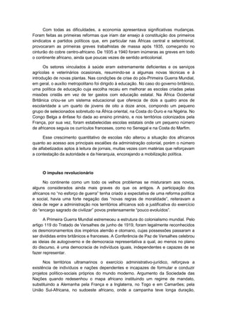 Com todas as dificuldades, a economia apresentava significativas mudanças.
Foram feitas as primeiras reformas que iriam dar ensejo à constituição dos primeiros
sindicatos e partidos políticos que, em particular nas Áfricas central e setentrional,
provocaram as primeiras greves trabalhistas de massa após 1935, começando no
cinturão do cobre centro-africano. De 1935 a 1940 foram inúmeras as greves em todo
o continente africano, ainda que poucas vezes de sentido anticolonial.
Os setores vinculados à saúde eram extremamente deficientes e os serviços
agrícolas e veterinários ocasionais, resumindo-se a algumas novas técnicas e à
introdução de novas plantas. Nas condições de crise do pós-Primeira Guerra Mundial,
em geral, o auxílio metropolitano foi dirigido à educação. No caso do governo britânico,
uma política de educação cuja escolha recaiu em melhorar as escolas criadas pelas
missões cristãs em vez de ter gastos com educação estatal. Na África Ocidental
Britânica criou-se um sistema educacional que oferecia de dois a quatro anos de
escolaridade a um quarto de jovens de oito a doze anos, compondo um pequeno
grupo de selecionados sobretudo na África oriental, na Costa do Ouro e na Nigéria. No
Congo Belga a ênfase foi dada ao ensino primário, e nos territórios colonizados pela
França, por sua vez, foram estabelecidas escolas estatais onde um pequeno número
de africanos seguia os currículos franceses, como no Senegal e na Costa do Marfim.
Esse crescimento quantitativo de escolas não alterou a situação dos africanos
quanto ao acesso aos principais escalões da administração colonial, porém o número
de alfabetizados aptos à leitura de jornais, muitas vezes com matérias que reforçavam
a contestação da autoridade e da hierarquia, encorajando a mobilização política.
O impulso revolucionário
No continente como um todo os velhos problemas se misturaram aos novos,
alguns considerados ainda mais graves do que os antigos. A participação dos
africanos no “no esforço de guerra” tenha criado a expectativa de uma reforma polìtica
e social, havia uma forte negação das “novas regras de moralidade”, reiteravam a
ideia de reger a administração nos territórios africanos sob a justificativa do exercício
do “encargo sagrado de civilizar” povos pretensamente “pouco evoluìdos”.
A Primeira Guerra Mundial estremeceu a estrutura do colonialismo mundial. Pelo
artigo 119 do Tratado de Versalhes de junho de 1919, foram legalmente reconhecidos
os desmoronamentos dos impérios alemão e otomano, cujas possessões passaram a
ser divididas entre britânicos e franceses. A Conferência de Paz de Versalhes celebrou
as ideias de autogoverno e de democracia representativa a qual, ao menos no plano
do discurso, é uma democracia de indivíduos iguais, independentes e capazes de se
fazer representar.
Nos territórios ultramarinos o exercício administrativo-jurídico, reforçava a
existência de indivíduos e nações dependentes e incapazes de formular e conduzir
projetos político-sociais próprios do mundo moderno. Argumento da Sociedade das
Nações quando redesenhou o mapa africano instituindo um regime de mandato,
substituindo a Alemanha pela França e a Inglaterra, no Togo e em Camarões; pela
União Sul-Africana, no sudoeste africano, onde a campanha teve longa duração,
 