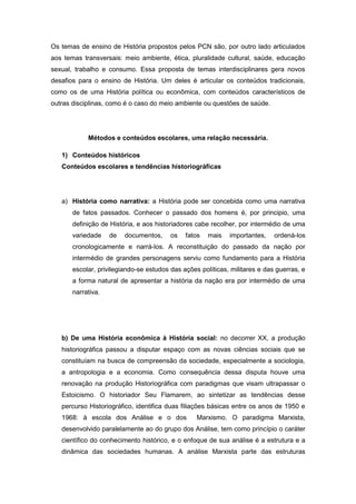 Os temas de ensino de História propostos pelos PCN são, por outro lado articulados
aos temas transversais: meio ambiente, ética, pluralidade cultural, saúde, educação
sexual, trabalho e consumo. Essa proposta de temas interdisciplinares gera novos
desafios para o ensino de História. Um deles é articular os conteúdos tradicionais,
como os de uma História política ou econômica, com conteúdos característicos de
outras disciplinas, como é o caso do meio ambiente ou questões de saúde.
Métodos e conteúdos escolares, uma relação necessária.
1) Conteúdos históricos
Conteúdos escolares e tendências historiográficas
a) História como narrativa: a História pode ser concebida como uma narrativa
de fatos passados. Conhecer o passado dos homens é, por principio, uma
definição de História, e aos historiadores cabe recolher, por intermédio de uma
variedade de documentos, os fatos mais importantes, ordená-los
cronologicamente e narrá-los. A reconstituição do passado da nação por
intermédio de grandes personagens serviu como fundamento para a História
escolar, privilegiando-se estudos das ações políticas, militares e das guerras, e
a forma natural de apresentar a história da nação era por intermédio de uma
narrativa.
b) De uma História econômica à História social: no decorrer XX, a produção
historiográfica passou a disputar espaço com as novas ciências sociais que se
constituíam na busca de compreensão da sociedade, especialmente a sociologia,
a antropologia e a economia. Como consequência dessa disputa houve uma
renovação na produção Historiográfica com paradigmas que visam ultrapassar o
Estoicismo. O historiador Seu Flamarem, ao sintetizar as tendências desse
percurso Historiográfico, identifica duas filiações básicas entre os anos de 1950 e
1968: à escola dos Análise e o dos Marxismo. O paradigma Marxista,
desenvolvido paralelamente ao do grupo dos Análise, tem como princípio o caráter
científico do conhecimento histórico, e o enfoque de sua análise é a estrutura e a
dinâmica das sociedades humanas. A análise Marxista parte das estruturas
 