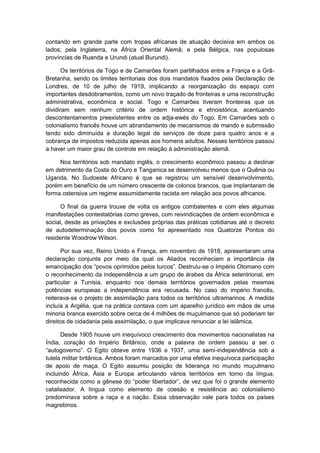 contando em grande parte com tropas africanas de atuação decisiva em ambos os
lados; pela Inglaterra, na África Oriental Alemã; e pela Bélgica, nas populosas
províncias de Ruanda e Urundi (atual Burundi).
Os territórios de Togo e de Camarões foram partilhados entre a França e a Grã-
Bretanha, sendo os limites territoriais dos dois mandatos fixados pela Declaração de
Londres, de 10 de julho de 1919, implicando a reorganização do espaço com
importantes desdobramentos, como um novo traçado de fronteiras e uma reconstrução
administrativa, econômica e social. Togo e Camarões tiveram fronteiras que os
dividiram sem nenhum critério de ordem histórica e etnoistórica, acentuando
descontentamentos preexistentes entre os adja-ewés do Togo. Em Camarões sob o
colonialismo francês houve um abrandamento de mecanismos de mando e submissão
tendo sido diminuída a duração legal de serviços de doze para quatro anos e a
cobrança de impostos reduzida apenas aos homens adultos. Nesses territórios passou
a haver um maior grau de controle em relação à administração alemã.
Nos territórios sob mandato inglês, o crescimento econômico passou a declinar
em detrimento da Costa do Ouro e Tanganica se desenvolveu menos que o Quênia ou
Uganda. No Sudoeste Africano é que se registrou um sensível desenvolvimento,
porém em benefício de um número crescente de colonos brancos, que implantaram de
forma ostensiva um regime assumidamente racista em relação aos povos africanos.
O final da guerra trouxe de volta os antigos combatentes e com eles algumas
manifestações contestatórias como greves, com reivindicações de ordem econômica e
social, desde as privações e exclusões próprias das práticas cotidianas até o decreto
de autodeterminação dos povos como foi apresentado nos Quatorze Pontos do
residente Woodrow Wilson.
Por sua vez, Reino Unido e França, em novembro de 1918, apresentaram uma
declaração conjunta por meio da qual os Aliados reconheciam a importância da
emancipação dos “povos oprimidos pelos turcos”. Destruiu-se o Império Otomano com
o reconhecimento da independência a um grupo de árabes da África setentrional, em
particular a Tunísia, enquanto nos demais territórios governados pelas mesmas
potências europeias a independência era recusada. No caso do império francês,
reiterava-se o projeto de assimilação para todos os territórios ultramarinos. A medida
incluía a Argélia, que na prática contava com um aparelho jurídico em mãos de uma
minoria branca exercido sobre cerca de 4 milhões de muçulmanos que só poderiam ter
direitos de cidadania pela assimilação, o que implicava renunciar a lei islâmica.
Desde 1905 houve um inequívoco crescimento dos movimentos nacionalistas na
Índia, coração do Império Britânico, onde a palavra de ordem passou a ser o
“autogoverno”. O Egito obteve entre 1936 e 1937, uma semi-independência sob a
tutela militar britânica. Ambos foram marcados por uma efetiva inequívoca participação
de apoio de maça. O Egito assumiu posição de liderança no mundo muçulmano
incluindo África, Ásia e Europa articulando vários territórios em torno da língua,
reconhecida como a gênese do “poder libertador”, de vez que foi o grande elemento
catalisador. A língua como elemento de coesão e resistência ao colonialismo
predominava sobre a raça e a nação. Essa observação vale para todos os países
magrebinos.
 