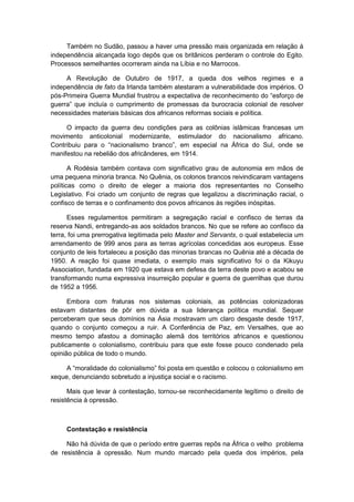 Também no Sudão, passou a haver uma pressão mais organizada em relação à
independência alcançada logo depôs que os britânicos perderam o controle do Egito.
Processos semelhantes ocorreram ainda na Líbia e no Marrocos.
A Revolução de Outubro de 1917, a queda dos velhos regimes e a
independência de fato da Irlanda também atestaram a vulnerabilidade dos impérios. O
pós-Primeira Guerra Mundial frustrou a expectativa de reconhecimento do “esforço de
guerra” que incluìa o cumprimento de promessas da burocracia colonial de resolver
necessidades materiais básicas dos africanos reformas sociais e política.
O impacto da guerra deu condições para as colônias islâmicas francesas um
movimento anticolonial modernizante, estimulador do nacionalismo africano.
Contribuiu para o “nacionalismo branco”, em especial na África do Sul, onde se
manifestou na rebelião dos africânderes, em 1914.
A Rodésia também contava com significativo grau de autonomia em mãos de
uma pequena minoria branca. No Quênia, os colonos brancos reivindicaram vantagens
políticas como o direito de eleger a maioria dos representantes no Conselho
Legislativo. Foi criado um conjunto de regras que legalizou a discriminação racial, o
confisco de terras e o confinamento dos povos africanos às regiões inóspitas.
Esses regulamentos permitiram a segregação racial e confisco de terras da
reserva Nandi, entregando-as aos soldados brancos. No que se refere ao confisco da
terra, foi uma prerrogativa legitimada pelo Master and Servants, o qual estabelecia um
arrendamento de 999 anos para as terras agrícolas concedidas aos europeus. Esse
conjunto de leis fortaleceu a posição das minorias brancas no Quênia até a década de
1950. A reação foi quase imediata, o exemplo mais significativo foi o da Kikuyu
Association, fundada em 1920 que estava em defesa da terra deste povo e acabou se
transformando numa expressiva insurreição popular e guerra de guerrilhas que durou
de 1952 a 1956.
Embora com fraturas nos sistemas coloniais, as potências colonizadoras
estavam distantes de pôr em dúvida a sua liderança política mundial. Sequer
perceberam que seus domínios na Ásia mostravam um claro desgaste desde 1917,
quando o conjunto começou a ruir. A Conferência de Paz, em Versalhes, que ao
mesmo tempo afastou a dominação alemã dos territórios africanos e questionou
publicamente o colonialismo, contribuiu para que este fosse pouco condenado pela
opinião pública de todo o mundo.
A “moralidade do colonialismo” foi posta em questão e colocou o colonialismo em
xeque, denunciando sobretudo a injustiça social e o racismo.
Mais que levar à contestação, tornou-se reconhecidamente legítimo o direito de
resistência à opressão.
Contestação e resistência
Não há dúvida de que o período entre guerras repôs na África o velho problema
de resistência à opressão. Num mundo marcado pela queda dos impérios, pela
 