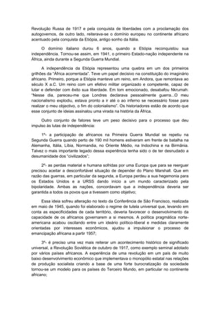 Revolução Russa de 1917 e pela conquista de liberdades com a proclamação dos
autogovernos, de outro lado, reiterava-se o domínio europeu no continente africano
acentuado pela conquista da Etiópia, antigo sonho da Itália.
O domínio italiano durou 6 anos, quando a Etiópia reconquistou sua
independência. Tornou-se assim, em 1941, o primeiro Estado-nação independente na
África, ainda durante a Segunda Guerra Mundial.
A independência da Etiópia representou uma quebra em um dos primeiros
grilhões da “África acorrentada”. Teve um papel decisivo na constituição do imaginário
africano. Primeiro, porque a Etiópia manteve um reino, em Andora, que remontava ao
século X a.C. Um reino com um efetivo militar organizado e competente, capaz de
lutar e defender com êxito sua liberdade. Em tom emocionado, desabafou Nkrumah:
“Nesse dia, pareceu-me que Londres declarava pessoalmente guerra...O meu
nacionalismo explodiu, estava pronto a ir até o ao inferno se necessário fosse para
realizar o meu objectivo, o fim do colonialismo”. Os historiadores estão de acordo que
esse conjunto de ideias assinalou uma virada na história da África.
Outro conjunto de fatores teve um peso decisivo para o processo que deu
impulso às lutas de independência:
1º- a participação de africanos na Primeira Guerra Mundial se repetiu na
Segunda Guerra quando perto de 190 mil homens estiveram em frente de batalha na
Alemanha, Itália, Líbia, Normandia, no Oriente Médio, na Indochina e na Birmânia.
Talvez o mais importante legado dessa experiência tenha sido o de ter desnudado a
desumanidade dos “civilizados”;
2º- as perdas material e humana sofridas por uma Europa que para se reerguer
precisou aceitar a desconfortável situação de depender do Plano Marshall. Que em
razão das guerras, em particular da segunda, a Europa perdeu a sua hegemonia para
os Estados Unidos e a URSS dando início a um mundo caracterizado pela
bipolaridade. Ambas as nações, concordavam que a independência deveria ser
garantida a todos os povos que a tivessem como objetivo;
Essa ideia sofreu alteração no texto da Conferência de São Francisco, realizada
em maio de 1945, quando foi elaborado o regime de tutela universal que, levando em
conta as especificidades de cada território, deveria favorecer o desenvolvimento da
capacidade de os africanos governarem a si mesmos. A política pragmática norte-
americana acabou oscilando entre um ideário político-liberal e medidas claramente
orientadas por interesses econômicos, ajudou a impulsionar o processo de
emancipação africana a partir 1957;
3º- é preciso uma vez mais reiterar um acontecimento histórico de significado
universal, a Revolução Soviética de outubro de 1917, como exemplo seminal adotado
por vários países africanos. A experiência de uma revolução em um país de muito
baixo desenvolvimento econômico que implementava o monopólio estatal nas relações
de produção socialista criando a base de uma forte burocratização da sociedade
tornou-se um modelo para os países do Terceiro Mundo, em particular no continente
africano;
 