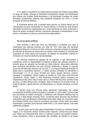 4º- é relativo à importância do ideário liberal composto por direitos conquistados
ao longo da história. Abrange as liberdades fundamentais contidas nas Declarações
dos Direitos dos Estados Norte-Americanos e da Revolução Francesa; as quatro
liberdades fundamentais definidas pelo presidente Roosevelt, em 1941; e os três
princípios da Carta do Atlântico.
É importante lembrar que no período entre guerras, ao mesmo tempo que se
intensificaram as lutas nacionalistas no Terceiro Mundo, no âmbito de cada território
colonizado formaram-se organizações que uniram lideranças de vários continentes e
dentro do próprio continente africano, articulando interesses e solidariedades na luta
contra o colonialismo e todas as outras formas de dependência.
Os novos atores políticos
Para entender o tema das lutas por liberdades é considerar que após a
implantação dos sistemas coloniais, por volta de 1914, teve lugar nos territórios
geopolíticos africanos o início de um lento, contínuo e crescente processo de migração
de milhares de africanos do campo para as cidades. Esse processo foi marcado pelo
surgimento de novos atores que buscavam se adaptar às sociedades urbanas em
formação com novos fundamentos da solidariedade.
Os referidos revelaram-se capazes de se organizar e agir denunciando e
protestando contra as desigualdade cumulativas próprias dos sistemas coloniais. O
primeiro grupo de oposição era formado por elites culturais, responsável sobretudo
pelo movimento pan-africano nas suas diversas tendências e facetas. O segundo
grupo era formado pela imprensa, de vez que “[...] as lìnguas impressas lançaram as
bases para a consciência nacional [...] „criado‟ campos unificados de intercâmbio e
comunicação [...]”. É um grupo formado por atores sociais, africanos urbanos,
educados e insatisfeitos. Desde meados da década de 1930 eram numericamente
significativos, dando origem a uma florescente imprensa política composta por
importantes jornais como, entre muitos outros, o African Morning Post, na então Costa
do Ouro, e o West African Pilot, na Nigéria, além do Éclaireus de la Côte d‟Ivoire, na
Costa do Marfim, o Brado Africano, em Moçambique, e a Revista Claridade, em Cabo
Verde.
O terceiro grupo era formado pelos estudantes organizados nas seções
universitárias de partidos polìticos europeus “socialista” ou “comunistas”. Como a Casa
dos Estudantes do Império Português, a Fédération dês Etudiants d‟Afrique Noir na
França e a West African Studants Union, constituída pelos africanos dos territórios
colonizados pela Grã-Bretanha influenciados tanto pelas ideias do movimento negro
dos Estados Unidos como pelas do movimento comunista. Faziam parte ativa dessa
organização o queniano Jomo Kenyatt (1889-1978) e o Dr. Nandi Azikiwe, mais tarde
presidente da Nigéria.
O quarto grupo era formado pelos trabalhadores reunidos em sindicatos dando
origem a um movimento sindical. Embora ainda incipiente, contava nas suas fileiras
com líderes que frequentemente eram os melhores quadros dos partidos políticos.
Tanto protestavam contra a precariedade das condições de trabalho e os baixos
 