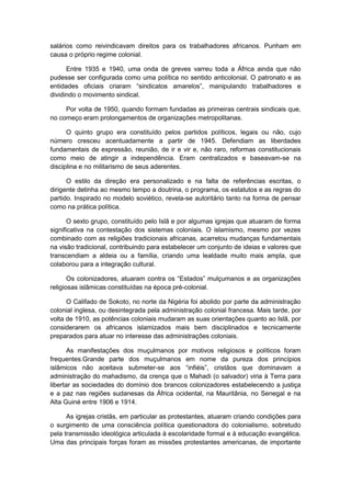 salários como reivindicavam direitos para os trabalhadores africanos. Punham em
causa o próprio regime colonial.
Entre 1935 e 1940, uma onda de greves varreu toda a África ainda que não
pudesse ser configurada como uma política no sentido anticolonial. O patronato e as
entidades oficiais criaram “sindicatos amarelos”, manipulando trabalhadores e
dividindo o movimento sindical.
Por volta de 1950, quando formam fundadas as primeiras centrais sindicais que,
no começo eram prolongamentos de organizações metropolitanas.
O quinto grupo era constituído pelos partidos políticos, legais ou não, cujo
número cresceu acentuadamente a partir de 1945. Defendiam as liberdades
fundamentais de expressão, reunião, de ir e vir e, não raro, reformas constitucionais
como meio de atingir a independência. Eram centralizados e baseavam-se na
disciplina e no militarismo de seus aderentes.
O estilo da direção era personalizado e na falta de referências escritas, o
dirigente detinha ao mesmo tempo a doutrina, o programa, os estatutos e as regras do
partido. Inspirado no modelo soviético, revela-se autoritário tanto na forma de pensar
como na prática política.
O sexto grupo, constituído pelo Islã e por algumas igrejas que atuaram de forma
significativa na contestação dos sistemas coloniais. O islamismo, mesmo por vezes
combinado com as religiões tradicionais africanas, acarretou mudanças fundamentais
na visão tradicional, contribuindo para estabelecer um conjunto de ideias e valores que
transcendiam a aldeia ou a família, criando uma lealdade muito mais ampla, que
colaborou para a integração cultural.
Os colonizadores, atuaram contra os “Estados” mulçumanos e as organizações
religiosas islâmicas constituídas na época pré-colonial.
O Califado de Sokoto, no norte da Nigéria foi abolido por parte da administração
colonial inglesa, ou desintegrada pela administração colonial francesa. Mais tarde, por
volta de 1910, as potências coloniais mudaram as suas orientações quanto ao Islã, por
considerarem os africanos islamizados mais bem disciplinados e tecnicamente
preparados para atuar no interesse das administrações coloniais.
As manifestações dos muçulmanos por motivos religiosos e políticos foram
frequentes.Grande parte dos muçulmanos em nome da pureza dos princípios
islâmicos não aceitava submeter-se aos “infiéis”, cristãos que dominavam a
administração do mahadismo, da crença que o Mahadi (o salvador) viria à Terra para
libertar as sociedades do domínio dos brancos colonizadores estabelecendo a justiça
e a paz nas regiões sudanesas da África ocidental, na Mauritânia, no Senegal e na
Alta Guiné entre 1906 e 1914.
As igrejas cristãs, em particular as protestantes, atuaram criando condições para
o surgimento de uma consciência política questionadora do colonialismo, sobretudo
pela transmissão ideológica articulada à escolaridade formal e à educação evangélica.
Uma das principais forças foram as missões protestantes americanas, de importante
 
