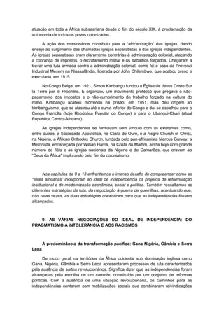 atuação em toda a África subsaariana desde o fim do século XIX, à proclamação da
autonomia de todos os povos colonizados.
A ação dos missionários contribuiu para a “africanização” das igrejas, dando
ensejo ao surgimento das chamadas igrejas separatistas e das igrejas independentes.
As igrejas separatistas eram claramente contrárias à administração colonial, atacando
a cobrança de impostos, o recrutamento militar e os trabalhos forçados. Chegaram a
travar uma luta armada contra a administração colonial, como foi o caso da Provenzi
Industrial Mexem na Niassalândia, liderada por John Chilembwe, que acabou preso e
executado, em 1915.
No Congo Belga, em 1921, Simon Kimbangu fundou a Église de Jesus Cristo Sur
la Terre par lê Prophète. E organizou um movimento profético que pregava o não-
pagamento dos impostos e o não-cumprimento do trabalho forçado na cultura do
milho. Kimbangu acabou morrendo na prisão, em 1951, mas deu origem ao
kimbanguismo, que se alastrou até o curso inferior do Congo e daí se espalhou para o
Congo Francês (hoje República Popular do Congo) e para o Ubangui-Chari (atual
República Centro-Africana).
As igrejas independentes se formavam sem vínculo com as existentes como,
entre outras, a Sociedade Apostólica, na Costa do Ouro, e a Negro Church of Christ,
na Nigéria, a African Orthodox Church, fundada pelo pan-africanista Marcus Garvey, a
Metodista, encabeçada por Willian Harris, na Costa do Marfim, ainda hoje com grande
número de fiéis e as igrejas nacionais da Nigéria e de Camarões, que oravam ao
“Deus da África” implorando pelo fim do colonialismo.
Nos capítulos de 9 a 13 enfrentamos o imenso desafio de compreender como as
“elites africanas” incorporam ao ideal de independência os projetos de reformulação
institucional e de modernização econômica, social e política. Também ressaltamos as
diferentes estratégias de luta, da negociação à guerra de guerrilhas, acentuando que,
não raras vezes, as duas estratégias coexistiram para que as independências fossem
alcançadas.
9. AS VÁRIAS NEGOCIAÇÕES DO IDEAL DE INDEPENDÊNCIA: DO
PRAGMATISMO À INTOLERÂNCIA E AOS RACISMOS
A predominância da transformação pacífica: Gana Nigéria, Gâmbia e Serra
Leoa
De modo geral, os territórios da África ocidental sob dominação inglesa como
Gana, Nigéria, Gâmbia e Serra Leoa apresentaram processos de luta caracterizados
pela ausência de surtos revolucionários. Significa dizer que as independências foram
alcançadas pela escolha de um caminho constituído por um conjunto de reformas
políticas. Com a ausência de uma situação revolucionária, os caminhos para as
independências contaram com mobilizações sociais que combinaram reivindicações
 
