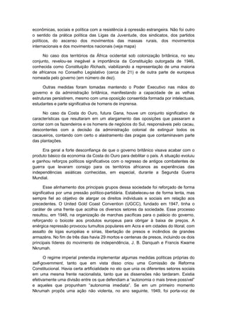 econômicas, sociais e política com a resistência à opressão estrangeira. Não foi outro
o sentido da prática política das Ligas da Juventude, dos sindicatos, dos partidos
políticos, do ascenso dos movimentos das massas rurais, dos movimentos
internacionais e dos movimentos nacionais (veja mapa)
No caso dos territórios da África ocidental sob colonização britânica, no seu
conjunto, revelou-se inegável a importância da Constituição outorgada de 1946,
conhecida como Constituição Richads, viabilizando a representação de uma maioria
de africanos no Conselho Legislativo (cerca de 21) e de outra parte de europeus
nomeada pelo governo (em número de dez).
Outras medidas foram tomadas mantendo o Poder Executivo nas mãos do
governo e da administração britânica, manifestando a capacidade de as velhas
estruturas persistirem, mesmo com uma oposição consentida formada por intelectuais,
estudantes e parte significativa de homens de imprensa.
No caso da Costa do Ouro, futura Gana, houve um conjunto significativo de
características que resultaram em um alargamento das oposições que passaram a
contar com os fazendeiros e os homens de negócios do Sul, responsáveis pelo cacau,
descontentes com a decisão da administração colonial de extinguir todos os
cacaueiros, contando com certo o alastramento das pragas que contaminavam parte
das plantações.
Era geral a forte desconfiança de que o governo britânico visava acabar com o
produto básico da economia da Costa do Ouro para debilitar o país. A situação evoluiu
e ganhou reforços políticos significativos com o regresso de antigos combatentes de
guerra que levaram consigo para os territórios africanos as experiências das
independências asiáticas conhecidas, em especial, durante a Segunda Guerra
Mundial.
Esse alinhamento dos principais grupos dessa sociedade foi reforçado de forma
significativa por uma pressão político-partidária. Estabeleceu-se de forma lenta, mas
sempre fiel ao objetivo de alargar os direitos individuais e sociais em relação aos
precedentes. O United Gold Coast Convention (UGCC), fundado em 1947, tinha o
caráter de uma frente que acolhia os diversos setores da sociedade. Esse processo
resultou, em 1948, na organização de marchas pacíficas para o palácio do governo,
reforçando o boicote aos produtos europeus para obrigar à baixa de preços. A
enérgica repressão provocou tumultos populares em Acra e em cidades do litoral, com
assalto de lojas européias e sírias, libertação de presos e incêndios de grandes
armazéns. No fim de três dias havia 29 mortos e centenas de presos, incluindo os dois
principais líderes do movimento de independência, J. B. Danquah e Francis Kwame
Nkrumah.
O regime imperial pretendia implementar algumas medidas políticas próprias do
self-government, tanto que em vista disso criou uma Comissão de Reforma
Constitucional. Havia certa artificialidade no elo que unia os diferentes setores sociais
em uma mesma frente nacionalista, tanto que as dissensões não tardaram. Existia
efetivamente uma divisão entre os que defendiam a “autonomia o mais breve possìvel”
e aqueles que propunham “autonomia imediata”. Se em um primeiro momento
Nkrumah propôs uma ação não violenta, no ano seguinte, 1949, foi porta-voz de
 